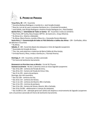 S. PEDRO DE PARADA
   Terça-feira, 30 - 17h - Eucaristia
   * Zarzelina Barbosa Rodrigues e marido (m.c. José Varajão Araújo);
   * Rosa Sá, Luís de Sá, pais e restantes familiares (m.c. Ermelinda Fernandes);
   * José Galvão, José Araújo Rodrigues e António Araújo Rodrigues (m.c. Rosa Galvão).
   Quinta-feira, 1 - Solenidade de Todos os Santos - 8h - Eucaristia e visita ao cemitério
   * Ana Freire, Mª Cunha, Rosa Araújo e Mª Per. de Castro (m.c. Graça Oliveira);
   * Às Almas (m.c. Silvério e Adelaide);
   * Às Almas, Maria Pereira, marido e filhos (m.c. Conceição Pereira Mendes).
   Sexta-feira, 2 - Comemoração de todos os Fiéis Defuntos e Jubileu das Almas - 19h - Confissões, ofício
de defuntos e Eucaristia
   * Às Almas.
   Sábado, 3 - 18h - Eucaristia depois da catequese e início do Sagrado Lausperene
   * Associados do Coração de Jesus;
   * Tios, tias, avós paternos e maternos de Maria Cidália da Silva Araújo;
   * Erminda Pereira, filhos, irmãos e família (m.c. Florinda Pereira).

   Domingo, 4 - 15h - Eucaristia, sermão e procissão
   * Em honra do Santíssimo Sacramento

  RENDIMENTO DO PEDITÓRIO PARA AS MISSÕES - Foi de 50.77euros.
  SAGRADO LAUSPERENE - No dia 3, daremos início ao nosso Sagrado Lausperene:
  * das 19 às 20h - senhoras de Parada de Cima;
  * das 20 às 21h - homens de Parada de Cima e Vila;
  * das 21 às 22h - jovens da paróquia.
  Domingo, dia 4 de novembro:
  * das 9 às 10h - senhoras da Vila;
  * das 10 às 11h - senhoras de Várzea;
  * das 11 às 12h - senhoras de Alvarim, Mó e Cachada;
  * das 12 às 13h - meninas da paróquia;
  * das 13 às 14h - homens de Várzea, Alvarim, Mó e Cachada;
  * das 14 às 14,30h - adolescentes e crianças da catequese;
  * das 14,30h às 15h - adoração geral com cântico de vésperas e encerramento do Sagrado Lausperene
com a Eucaristia e procissão em honra do Santíssimo Sacramento.
 