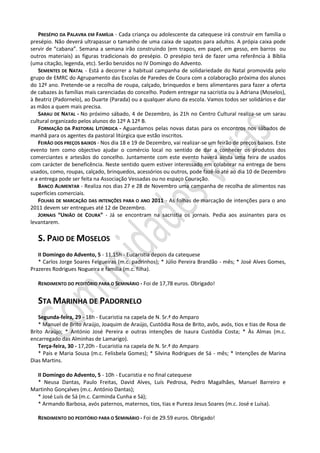 PRESÉPIO DA PALAVRA EM FAMÍLIA - Cada criança ou adolescente da catequese irá construir em família o
presépio. Não deverá ultrapassar o tamanho de uma caixa de sapatos para adultos. A própia caixa pode
servir de “cabana”. Semana a semana irão construindo (em trapos, em papel, em gesso, em barros ou
outros materiais) as figuras tradicionais do presépio. O presépio terá de fazer uma referência à Bíblia
(uma citação, legenda, etc). Serão benzidos no IV Domingo do Advento.
SEMENTES DE NATAL - Está a decorrer a habitual campanha de solidariedade do Natal promovida pelo
grupo de EMRC do Agrupamento das Escolas de Paredes de Coura com a colaboração próxima dos alunos
do 12º ano. Pretende-se a recolha de roupa, calçado, brinquedos e bens alimentares para fazer a oferta
de cabazes às famílias mais carenciadas do concelho. Podem entregar na sacristia ou à Adriana (Moselos),
à Beatriz (Padornelo), ao Duarte (Parada) ou a qualquer aluno da escola. Vamos todos ser solidários e dar
as mãos a quem mais precisa.
SARAU DE NATAL - No próximo sábado, 4 de Dezembro, às 21h no Centro Cultural realiza-se um sarau
cultural organizado pelos alunos do 12º A 12º B.
FORMAÇÃO DA PASTORAL LITÚRGICA - Aguardamos pelas novas datas para os encontros nos sábados de
manhã para os agentes da pastoral litúrgica que estão inscritos.
FEIRÃO DOS PREÇOS BAIXOS - Nos dia 18 e 19 de Dezembro, vai realizar-se um feirão de preços baixos. Este
evento tem como objectivo ajudar o comércio local no sentido de dar a conhecer os produtos dos
comerciantes e artesãos do concelho. Juntamente com este evento haverá ainda uma feira de usados
com carácter de beneficência. Neste sentido quem estiver interessado em colaborar na entrega de bens
usados, como, roupas, calçado, brinquedos, acessórios ou outros, pode fazê-lo até ao dia 10 de Dezembro
e a entrega pode ser feita na Associação Vessadas ou no espaço Couração.
BANCO ALIMENTAR - Realiza nos dias 27 e 28 de Novembro uma campanha de recolha de alimentos nas
superfícies comerciais.
FOLHAS DE MARCAÇÃO DAS INTENÇÕES PARA O ANO 2011 - As folhas de marcação de intenções para o ano
2011 devem ser entregues até 12 de Dezembro.
JORNAIS “UNIÃO DE COURA” - Já se encontram na sacristia os jornais. Pedia aos assinantes para os
levantarem.
S. PAIO DE MOSELOS
II Domingo do Advento, 5 - 11,15h - Eucaristia depois da catequese
* Carlos Jorge Soares Felgueiras (m.c. padrinhos); * Júlio Pereira Brandão - mês; * José Alves Gomes,
Prazeres Rodrigues Nogueira e família (m.c. filha).
RENDIMENTO DO PEDITÓRIO PARA O SEMINÁRIO - Foi de 17,78 euros. Obrigado!
STA MARINHA DE PADORNELO
Segunda-feira, 29 - 18h - Eucaristia na capela de N. Sr.ª do Amparo
* Manuel de Brito Araújo, Joaquim de Araújo, Custódia Rosa de Brito, avôs, avós, tios e tias de Rosa de
Brito Araújo; * António José Pereira e outras intenções de Isaura Custódia Costa; * Às Almas (m.c.
encarregado das Alminhas de Lamarigo).
Terça-feira, 30 - 17,20h - Eucaristia na capela de N. Sr.ª do Amparo
* Pais e Maria Sousa (m.c. Felisbela Gomes); * Silvina Rodrigues de Sá - mês; * Intenções de Marina
Dias Martins.
II Domingo do Advento, 5 - 10h - Eucaristia e no final catequese
* Neusa Dantas, Paulo Freitas, David Alves, Luís Pedrosa, Pedro Magalhães, Manuel Barreiro e
Martinho Gonçalves (m.c. António Dantas);
* José Luís de Sá (m.c. Carminda Cunha e Sá);
* Armando Barbosa, avós paternos, maternos, tios, tias e Pureza Jesus Soares (m.c. José e Luísa).
RENDIMENTO DO PEDITÓRIO PARA O SEMINÁRIO - Foi de 29.59 euros. Obrigado!
 