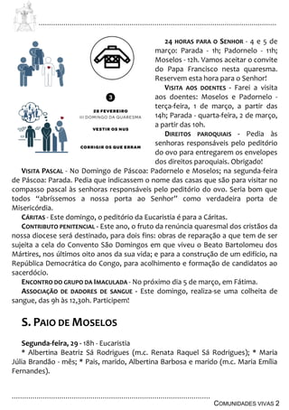 ................................................................................................................................
................................................................................................
COMUNIDADES VIVAS 2
24 HORAS PARA O SENHOR - 4 e 5 de
março: Parada - 1h; Padornelo - 11h;
Moselos - 12h. Vamos aceitar o convite
do Papa Francisco nesta quaresma.
Reservem esta hora para o Senhor!
VISITA AOS DOENTES - Farei a visita
aos doentes: Moselos e Padornelo -
terça-feira, 1 de março, a partir das
14h; Parada - quarta-feira, 2 de março,
a partir das 10h.
DIREITOS PAROQUIAIS - Pedia às
senhoras responsáveis pelo peditório
do ovo para entregarem os envelopes
dos direitos paroquiais. Obrigado!
VISITA PASCAL - No Domingo de Páscoa: Padornelo e Moselos; na segunda-feira
de Páscoa: Parada. Pedia que indicassem o nome das casas que são para visitar no
compasso pascal às senhoras responsáveis pelo peditório do ovo. Seria bom que
todos “abríssemos a nossa porta ao Senhor” como verdadeira porta de
Misericórdia.
CÁRITAS - Este domingo, o peditório da Eucaristia é para a Cáritas.
CONTRIBUTO PENITENCIAL - Este ano, o fruto da renúncia quaresmal dos cristãos da
nossa diocese será destinado, para dois fins: obras de reparação a que tem de ser
sujeita a cela do Convento São Domingos em que viveu o Beato Bartolomeu dos
Mártires, nos últimos oito anos da sua vida; e para a construção de um edifício, na
República Democrática do Congo, para acolhimento e formação de candidatos ao
sacerdócio.
ENCONTRO DO GRUPO DA IMACULADA - No próximo dia 5 de março, em Fátima.
ASSOCIAÇÃO DE DADORES DE SANGUE - Este domingo, realiza-se uma colheita de
sangue, das 9h às 12,30h. Participem!
S. PAIO DE MOSELOS
Segunda-feira, 29 - 18h - Eucaristia
* Albertina Beatriz Sá Rodrigues (m.c. Renata Raquel Sá Rodrigues); * Maria
Júlia Brandão - mês; * Pais, marido, Albertina Barbosa e marido (m.c. Maria Emília
Fernandes).
 