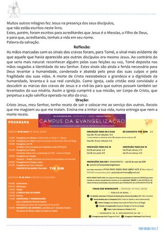 ...................................................................................................................
................................................................................................
Muitos outros milagres fez Jesus na presença dos seus discípulos,
que não estão escritos neste livro.
Estes, porém, foram escritos para acreditardes que Jesus é o Messias, o Filho de Deus,
e para que, acreditando, tenhais a vida em seu nome.
Palavra da salvação.
Reflexão:
As mãos marcadas com os sinais dos cravos foram, para Tomé, o sinal mais evidente de
que aquele que havia aparecido aos outros discípulos era mesmo Jesus. Ao contrário do
que seria mais natural: reconhecer alguém pelas suas feições ou voz, Tomé deposita nas
mãos rasgadas a identidade do seu Senhor. Estes sinais são ainda a ferida necessária para
Deus levantar a humanidade, condenada e abatida pelo peso das suas culpas e pela
fragilidade das suas vidas. A morte de Cristo reestabelece a grandeza e a dignidade da
humanidade, levanta-a à sua real condição. Como Igreja, cada cristão está convidado a
descobrir as marcas dos cravos de Jesus e a vivê-las para que outros possam também ser
levantados da sua miséria. Assim a Igreja cumprirá a sua missão, ser Corpo de Cristo, que
perpetua a ação salvífica operada no alto da cruz.
Oração:
Cristo Jesus, meu Senhor, tenho receio de sair e colocar-me ao serviço dos outros. Receio
que me magoem ou que me traiam. Ensina-me a imitar a tua vida, numa entrega que nem a
morte receia.
 