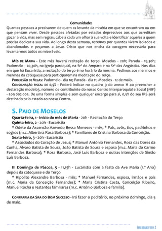 ...................................................................................................................
................................................................................................
Comunidade:
Quantas pessoas a precisarem de quem as levante da miséria em que se encontram ou em
que pensam viver. Desde pessoas afetadas por estados depressivos aos que acreditam
gozar a vida, mas sem regras, cabe a cada um olhar à sua volta e identificar aqueles a quem
precisa dedicar a sua vida. Ao longo desta semana, rezemos por quantos vivem isolados e
abandonados e peçamos a Jesus Cristo que nos encha da coragem necessária para
levantarmos todos os miseráveis.
MÊS DE MARIA - Este mês haverá recitação do terço: Moselos - 20h; Parada - 19,30h;
Padornelo - 20,30h, na igreja paroquial, na Srª do Amparo e na Srª das Angústias. Nos dias
em que há Eucaristia, a recitação do terço é no horário da mesma. Pedimos aos meninos e
meninas da catequese para participarem na meditação do Terço.
PROCISSÃO DE VELAS: Padornelo - dia 10; Parada - dia 11; Moselos - 12 de maio.
CONSIGNAÇÃO FISCAL DE 0,5% - Poderá indicar no quadro 9 do anexo H ao preencher a
declaração modelo3, número de contribuinte do nosso Centro Interparoquial e Social (NIF)
- 509 002 005. De uma forma simples e sem qualquer encargo para si, 0,5% do seu IRS será
destinado pelo estado ao nosso Centro.
S. PAIO DE MOSELOS
Quarta-feira, 1 - Início do mês de Maria - 20h - Recitação do Terço
Quinta-feira, 2 - 20h - Eucaristia
* Odete da Ascensão Azevedo Bessa Meneses - mês; * Pais, avôs, tios, padrinhos e
sogros (m.c. Albertina Rosa Barbosa); * Familiares de Cristina Barbosa da Conceição.
Sexta-feira, 3 - 20h - Eucaristia
* Associados do Coração de Jesus; * Manuel António Fernandes, Rosa das Dores da
Cunha, Álvaro Batista de Sousa, João Batista de Sousa e esposa (m.c. Maria do Carmo
Fernandes Barbosa); * Rosa Barbosa, José Luís Barbosa e outras intenções de Simão
Luís Barbosa.
III Domingo de Páscoa, 5 - 11,15h - Eucaristia com a festa da Ave Maria (1.º Ano)
depois da catequese e do Terço
* Hipólito Alexandre Barbosa - mês; * Manuel Fernandes, esposa, irmãos e pais
(m.c. Maria da Conceição Fernandes); * Maria Cristina Costa, Conceição Ribeiro,
Manuel Rocha e restantes familiares (m.c. António Barbosa e família).
CONFRARIA DA SRA DO BOM SUCESSO - Irá fazer o peditório, no próximo domingo, dia 5
de maio.
 