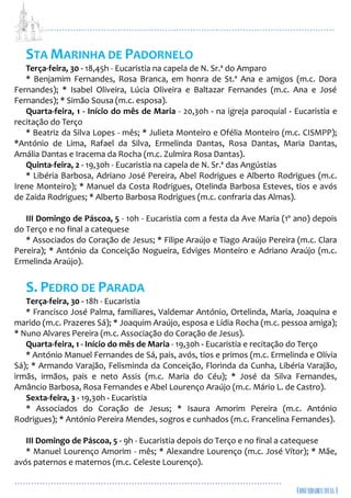 ...................................................................................................................
................................................................................................
STA MARINHA DE PADORNELO
Terça-feira, 30 - 18,45h - Eucaristia na capela de N. Sr.ª do Amparo
* Benjamim Fernandes, Rosa Branca, em honra de St.ª Ana e amigos (m.c. Dora
Fernandes); * Isabel Oliveira, Lúcia Oliveira e Baltazar Fernandes (m.c. Ana e José
Fernandes); * Simão Sousa (m.c. esposa).
Quarta-feira, 1 - Início do mês de Maria - 20,30h - na igreja paroquial - Eucaristia e
recitação do Terço
* Beatriz da Silva Lopes - mês; * Julieta Monteiro e Ofélia Monteiro (m.c. CISMPP);
*António de Lima, Rafael da Silva, Ermelinda Dantas, Rosa Dantas, Maria Dantas,
Amália Dantas e Iracema da Rocha (m.c. Zulmira Rosa Dantas).
Quinta-feira, 2 - 19,30h - Eucaristia na capela de N. Sr.ª das Angústias
* Libéria Barbosa, Adriano José Pereira, Abel Rodrigues e Alberto Rodrigues (m.c.
Irene Monteiro); * Manuel da Costa Rodrigues, Otelinda Barbosa Esteves, tios e avós
de Zaida Rodrigues; * Alberto Barbosa Rodrigues (m.c. confraria das Almas).
III Domingo de Páscoa, 5 - 10h - Eucaristia com a festa da Ave Maria (1º ano) depois
do Terço e no final a catequese
* Associados do Coração de Jesus; * Filipe Araújo e Tiago Araújo Pereira (m.c. Clara
Pereira); * António da Conceição Nogueira, Edviges Monteiro e Adriano Araújo (m.c.
Ermelinda Araújo).
S. PEDRO DE PARADA
Terça-feira, 30 - 18h - Eucaristia
* Francisco José Palma, familiares, Valdemar António, Ortelinda, Maria, Joaquina e
marido (m.c. Prazeres Sá); * Joaquim Araújo, esposa e Lídia Rocha (m.c. pessoa amiga);
* Nuno Alvares Pereira (m.c. Associação do Coração de Jesus).
Quarta-feira, 1 - Início do mês de Maria - 19,30h - Eucaristia e recitação do Terço
* António Manuel Fernandes de Sá, pais, avós, tios e primos (m.c. Ermelinda e Olívia
Sá); * Armando Varajão, Felisminda da Conceição, Florinda da Cunha, Libéria Varajão,
irmãs, irmãos, pais e neto Assis (m.c. Maria do Céu); * José da Silva Fernandes,
Amâncio Barbosa, Rosa Fernandes e Abel Lourenço Araújo (m.c. Mário L. de Castro).
Sexta-feira, 3 - 19,30h - Eucaristia
* Associados do Coração de Jesus; * Isaura Amorim Pereira (m.c. António
Rodrigues); * António Pereira Mendes, sogros e cunhados (m.c. Francelina Fernandes).
III Domingo de Páscoa, 5 - 9h - Eucaristia depois do Terço e no final a catequese
* Manuel Lourenço Amorim - mês; * Alexandre Lourenço (m.c. José Vítor); * Mãe,
avós paternos e maternos (m.c. Celeste Lourenço).
 