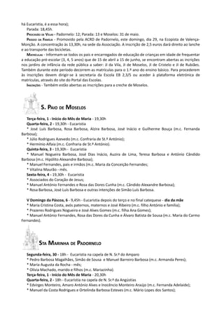 há Eucaristia, é a essa hora);
   Parada: 18,45h.
   PROCISSÃO DE VELAS - Padornelo: 12; Parada: 13 e Moselos: 31 de maio.
   PASSEIO DA FAMÍLIA - Promovido pela ACRD de Padornelo, este domingo, dia 29, na Ecopista de Valença-
Monção. A concentração às 13,30h, na sede da Associação. A inscrição de 2,5 euros dará direito ao lanche
e ao transporte das bicicletas.
   MATRÍCULAS - Informam-se todos os pais e encarregados de educação de crianças em idade de frequentar
a educação pré-escolar (3, 4, 5 anos) que de 15 de abril a 15 de junho, se encontram abertas as incrições
nos jardins de infância da rede pública a saber: JI da Vila, JI de Moselos, JI de Cristelo e JI de Rubiães.
Também durante este período decorrem as matrículas para o 1.º ano do ensino básico. Para procederem
às inscrições devem dirigir-se à secretaria da Escola EB 2,3/S ou aceder à plataforma eletrónica de
matrículas, através do site do Portal das Escolas.
   INSCRIÇÕES - Também estão abertas as inscrições para a creche de Moselos.




           S. PAIO DE MOSELOS
   Terça-feira, 1 - Início do Mês de Maria - 19,30h
   Quarta-feira, 2 - 19,30h - Eucaristia
   * José Luís Barbosa, Rosa Barbosa, Alzira Barbosa, José Inácio e Guilherme Bouça (m.c. Fernanda
Barbosa);
   * Júlio Rodrigues Azevedo (m.c. Confraria de St.º António);
   * Hermínio Alfaia (m.c. Confraria de St.º António).
   Quinta-feira, 3 - 19,30h - Eucaristia
   * Manuel Nogueira Barbosa, José Dias Inácio, Auzira de Lima, Teresa Barbosa e António Cândido
Barbosa (m.c. Hipólito Alexandre Barbosa);
   * Manuel Fernandes, pais e irmãos (m.c. Maria da Conceição Fernandes;
   * Vitalina Maurão - mês.
   Sexta-feira, 4 - 19,30h - Eucaristia
   * Associados do Coração de Jesus;
   * Manuel António Fernandes e Rosa das Dores Cunha (m.c. Cândido Alexandre Barbosa);
   * Rosa Barbosa, José Luís Barbosa e outras intenções de Simão Luís Barbosa.

   V Domingo da Páscoa, 6 - 9,45h - Eucaristia depois do terço e no final catequese - dia da mãe
   * Maria Cristina Costa, avós paternos, maternos e José Ribeiro (m.c. filho António e família);
   * Prazeres Rodrigues Nogueira e José Alves Gomes (m.c. filha Ana Gomes);
   * Manuel António Fernandes, Rosa das Dores da Cunha e Álvaro Batista de Sousa (m.c. Maria do Carmo
Fernandes).




          STA MARINHA DE PADORNELO
   Segunda-feira, 30 - 18h - Eucaristia na capela de N. Sr.ª do Amparo
   * Pedro Barbosa Magalhães, Simão de Sousa e Manuel Barreiro Barbosa (m.c. Armanda Peres);
   * Maria Augusta da Rocha - mês;
   * Olívia Machado, marido e filhos (m.c. Mariazinha).
   Terça-feira, 1 - Início do Mês de Maria - 20,30h
   Quarta-feira, 2 - 18h - Eucaristia na capela de N. Sr.ª da Angústias
   * Edvirges Monteiro, Amaro António Alves e Inocêncio Monteiro Araújo (m.c. Fernanda Adelaide);
   * Manuel da Costa Rodrigues e Ortelinda Barbosa Esteves (m.c. Mário Lopes dos Santos);
 