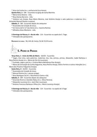 * Artur da Cunha (m.c. confraria do Ecce Homo).
  Quinta-feira, 3 - 18h - Eucaristia na igreja de Santa Marinha
  * Maria Faria Oliveira - mês;
  * Rosa Dantas Barreiro - mês;
  * António Luís Araújo, Rosa Maria Moreira, José António Araújo e avós paternos e maternos (m.c.
Armando Manuel Dantas e esposa).
  Sábado, 5 - 18h - Eucaristia depois da catequese
  * Associados do Coração de Jesus;
  * Em honra de N. Sr.ª das Dores (m.c. Iracema Rocha);
  * Alfredino Alves Monteiro - mês.

   V Domingo da Páscoa, 6 - dia da mãe - 11h - Eucaristia na capela de S. Tiago
   * Intenções dos paroquianos.

   RENDIMENTO DA IGREJA - No mês de março, foi de 53,24 euros.




           S. PEDRO DE PARADA
   Terça-feira, 1 - Início do Mês de Maria - 18,45h - Eucaristia
   * Sogro, Ana Lima, avós paternos, maternos, tios, tias, primos, primas, Alexandre, Isabel Barbosa e
Rosa Pereira Araújo (m.c. Maria do Céu Sá Lourenço);
   * Cunhado, sogro e pai (m.c. Cristina Maria Mendonça Dias Araújo);
   * Maria da Conceição da Cunha Felgueiras, Rosa Pereira Araújo, Glória Ferreira e outras intenções (m.c.
Maria dos Prazeres Felgueiras Araújo).
   Sexta-feira, 4 - 18,45h - Eucaristia
   * Associados do Coração de Jesus;
   * Manuel Pereira (m.c. pessoa amiga);
   * Rosa Rodrigues Sá (m.c. Rosa Branca Castro e Sá).
   Sábado, 5 - 20h - Eucaristia depois da catequese
   * Gracinda Pereira e Dulcídio Pádua (m.c. Olívia Pereira);
   * Alexandre Lourenço (m.c. José Vítor Lourenço);
   * António Francisco Barbosa e filhos (m.c. Maria Lourenço Araújo).

   V Domingo da Páscoa, 6 - dia da mãe - 11h - Eucaristia na capela de S.Tiago
   * Intenções dos paroquianos.
 
