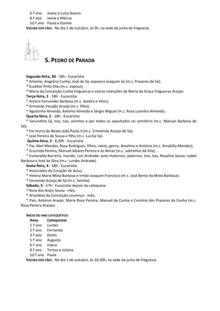 6.º ano Joana e Luísa Soares
8.º ano Ivone e Márcia
10.º ano Paula e Gorete
VACINA DOS CÃES - No dia 1 de outubro, às 9h, na sede da junta de freguesia.
S. PEDRO DE PARADA
Segunda-feira, 30 - 18h - Eucaristia
* António, Angelina Cunha, José de Sá, esposa e Joaquim Sá (m.c. Prazeres de Sá);
* Eusébio Pinto Dias (m.c. esposa);
* Maria da Conceição Cunha Felgueiras e outras intenções de Maria da Graça Felgueiras Araújo.
Terça-feira, 1 - 18h - Eucaristia
* Antero Fernandes Barbosa (m.c. Sandra e Vítor),
* Armando Varajão Araújo (m.c. filho);
* Agostinho Almeida, António Almeida e Sérgio Miguel (m.c. Rosa Leandro Almeida).
Quarta-feira, 2 - 18h - Eucaristia
* Secundino Sá, tios, tias, vizinhos e por todos os sepultados no cemitério (m.c. Manuel Barbosa de
Sá);
* Em honra do Beato João Paulo II (m.c. Ermelinda Araújo de Sá);
* José Pereira de Sousa e filho (m.c. Lucília Sá).
Quinta-feira, 3 - 8,30h - Eucaristia
* Pai, Abel Mendes, Rosa Rodrigues, filhos, netos, genro, Anselmo e António (m.c. Amabília Mendes);
* Gracinda Pereira, Manuel Albano Pereira e às Almas (m.c. sobrinhos da Vila);
* Esmeralda Barreiro, marido, Luís Andrade, avós maternos, paternos, tios, tias, Rosalina Sousa, Isabel
Barbosa e José da Silva (m.c. Lurdes Andrade)
Sexta-feira, 4 - 18h - Eucaristia
* Associados do Coração de Jesus;
* Helena Maria Mota Barbosa e irmão Joaquim Francisco (m.c. José Bento da Mota Barbosa);
* Fernando Araújo de Sá (m.c. família).
Sábado, 5 - 17h - Eucaristia depois da catequese
* Rosa dos Anjos Sousa - mês;
* Arnaldina da Conceição Lourenço - mês;
* Pais, António Araújo, Maria Rosa Pereira, Manuel da Cunha e Carolina dos Prazeres da Cunha (m.c.
Rosa Pereira Araújo).
INÍCIO DO ANO CATEQUÉTICO
Anos Catequistas
1.º ano Lurdes
2.º ano Fernanda
3.º ano Dores
5.º ano Augusta
6.º ano Inácia
8.º ano Teresa e Juliana
10.º ano Paula
VACINA DOS CÃES - No dia 1 de outubro, às 10,30h, na sede da junta de freguesia.
 