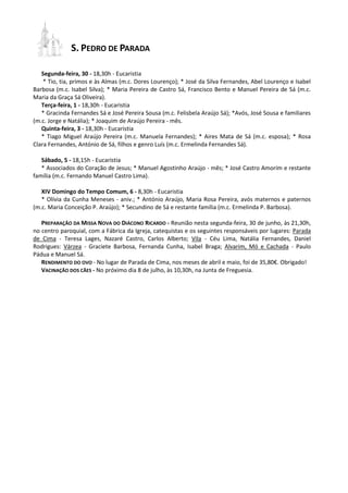 S. PEDRO DE PARADA
Segunda-feira, 30 - 18,30h - Eucaristia
* Tio, tia, primos e às Almas (m.c. Dores Lourenço); * José da Silva Fernandes, Abel Lourenço e Isabel
Barbosa (m.c. Isabel Silva); * Maria Pereira de Castro Sá, Francisco Bento e Manuel Pereira de Sá (m.c.
Maria da Graça Sá Oliveira).
Terça-feira, 1 - 18,30h - Eucaristia
* Gracinda Fernandes Sá e José Pereira Sousa (m.c. Felisbela Araújo Sá); *Avós, José Sousa e familiares
(m.c. Jorge e Natália); * Joaquim de Araújo Pereira - mês.
Quinta-feira, 3 - 18,30h - Eucaristia
* Tiago Miguel Araújo Pereira (m.c. Manuela Fernandes); * Aires Mata de Sá (m.c. esposa); * Rosa
Clara Fernandes, António de Sá, filhos e genro Luís (m.c. Ermelinda Fernandes Sá).
Sábado, 5 - 18,15h - Eucaristia
* Associados do Coração de Jesus; * Manuel Agostinho Araújo - mês; * José Castro Amorim e restante
família (m.c. Fernando Manuel Castro Lima).
XIV Domingo do Tempo Comum, 6 - 8,30h - Eucaristia
* Olívia da Cunha Meneses - aniv.; * António Araújo, Maria Rosa Pereira, avós maternos e paternos
(m.c. Maria Conceição P. Araújo); * Secundino de Sá e restante família (m.c. Ermelinda P. Barbosa).
PREPARAÇÃO DA MISSA NOVA DO DIÁCONO RICARDO - Reunião nesta segunda-feira, 30 de junho, às 21,30h,
no centro paroquial, com a Fábrica da Igreja, catequistas e os seguintes responsáveis por lugares: Parada
de Cima - Teresa Lages, Nazaré Castro, Carlos Alberto; Vila - Céu Lima, Natália Fernandes, Daniel
Rodrigues: Várzea - Graciete Barbosa, Fernanda Cunha, Isabel Braga; Alvarim, Mó e Cachada - Paulo
Pádua e Manuel Sá.
RENDIMENTO DO OVO - No lugar de Parada de Cima, nos meses de abril e maio, foi de 35,80€. Obrigado!
VACINAÇÃO DOS CÃES - No próximo dia 8 de julho, às 10,30h, na Junta de Freguesia.
 