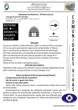 COMUNIDADES VIVAS 2015
ANO 13 | 29.11.15 | Nº 597
Tel: 251782158 / 251782400
Email: comunidadesvivas@gmail.com
Blog: http://comunidadesvivas.pt.vu
I DOMINGO DO ADVENTO - A PORTA DA LUZ
A liturgia do próximo domingo:
LEITURA I - Bar 5,1-9; LEITURA II - Filip 1,4-6.8-11;
EVANGELHO - Lc 3,1-6.
ORAÇÃO
Ensina-nos Senhor, neste Advento, a abrir os nossos olhos e coração,
à Tua Luz, para que sejamos capazes de compreender a Palavra.
Que o nascimento do Menino Jesus, destino final da caminhada
que hoje começamos, corresponda ao nosso próprio renascimento,
para nos libertarmos de uma vida de pecado e dor, longe de Ti.
Porque somos Filhos de Deus, rezemos como o Senhor nos ensinou:
Pai-Nosso…
Glória ao Pai, ao Filho e ao Espírito Santo…
ATITUDE EM FAMÍLIA
Identificar tudo o que torna pesado o nosso coração impedindo-nos de
abrir a Porta da Luz que ilumina o nosso Coração: a Fé.
Obras de Misericórdia [corporais/espirituais]
Compromisso do mês de novembro:
Dar de comer a quem tem fome
Ensinar os que não sabem
Neste mês vamos procurar fazer o compromisso destas duas obras
de misericórdia.
Associando-nos à proposta da catequese paroquial vamos pôr em
prática as obras de misericórdia, podendo utilizarmos o “banco da
misericórdia” no qual depositaremos aquilo que será utilizado para
atingirmos essa finalidade. Depositem no “banco da misericórdia” à
entrada da igreja.
 