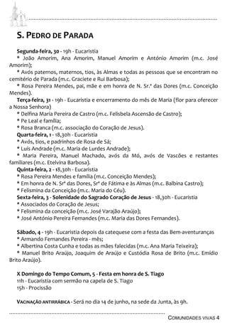 ................................................................................................................................
................................................................................................
COMUNIDADES VIVAS 4
S. PEDRO DE PARADA
Segunda-feira, 30 - 19h - Eucaristia
* João Amorim, Ana Amorim, Manuel Amorim e António Amorim (m.c. José
Amorim);
* Avós paternos, maternos, tios, às Almas e todas as pessoas que se encontram no
cemitério de Parada (m.c. Graciete e Rui Barbosa);
* Rosa Pereira Mendes, pai, mãe e em honra de N. Sr.ª das Dores (m.c. Conceição
Mendes).
Terça-feira, 31 - 19h - Eucaristia e encerramento do mês de Maria (flor para oferecer
a Nossa Senhora)
* Delfina Maria Pereira de Castro (m.c. Felisbela Ascensão de Castro);
* Pe Leal e família;
* Rosa Branca (m.c. associação do Coração de Jesus).
Quarta-feira, 1 - 18,30h - Eucaristia
* Avós, tios, e padrinhos de Rosa de Sá;
* Luís Andrade (m.c. Maria de Lurdes Andrade);
* Maria Pereira, Manuel Machado, avós da Mó, avós de Vascões e restantes
familiares (m.c. Etelvina Barbosa).
Quinta-feira, 2 - 18,30h - Eucaristia
* Rosa Pereira Mendes e família (m.c. Conceição Mendes);
* Em honra de N. Srª das Dores, Srª de Fátima e às Almas (m.c. Balbina Castro);
* Felismina da Conceição (m.c. Maria do Céu).
Sexta-feira, 3 - Solenidade do Sagrado Coração de Jesus - 18,30h - Eucaristia
* Associados do Coração de Jesus;
* Felismina da conceição (m.c. José Varajão Araújo);
* José António Pereira Fernandes (m.c. Maria das Dores Fernandes).
Sábado, 4 - 19h - Eucaristia depois da catequese com a festa das Bem-aventuranças
* Armando Fernandes Pereira - mês;
* Albertina Costa Cunha e todas as mães falecidas (m.c. Ana Maria Teixeira);
* Manuel Brito Araújo, Joaquim de Araújo e Custódia Rosa de Brito (m.c. Emídio
Brito Araújo).
X Domingo do Tempo Comum, 5 - Festa em honra de S. Tiago
11h - Eucaristia com sermão na capela de S. Tiago
15h - Procissão
VACINAÇÃO ANTIRRÁBICA - Será no dia 14 de junho, na sede da Junta, às 9h.
 