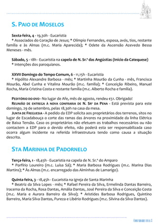 ...................................................................................................................
................................................................................................
S. PAIO DE MOSELOS
Sexta-feira, 4 - 19,30h - Eucaristia
* Associados do Coração de Jesus; * Olímpio Fernandes, esposa, avós, tios, restante
família e às Almas (m.c. Maria Aparecida); * Odete da Ascensão Azevedo Bessa
Meneses - mês.
Sábado, 5 - 18h - Eucaristia na capela de N. Sr.ª das Angústias (Início da Catequese)
* Intenções dos paroquianos.
XXVII Domingo do Tempo Comum, 6 - 11,15h - Eucaristia
* Hipólito Alexandre Barbosa - mês; * Martinha Mourão da Cunha - mês, Francisca
Mourão, Abel Cunha e Vitalina Mourão (m.c. família); * Conceição Ribeiro, Manuel
Rocha, Maria Cristina Costa e restante família (m.c. Alberto Rocha e família).
PEDITÓRIO DO OVO - No lugar de Afe, mês de agosto, rendeu €51. Obrigado!
REUNIÃO DE ENTREGA À NOVA CONFRARIA DE N. SRª DA PENA - Está prevista para este
domingo, 29 de setembro, pelas 18,30h na casa da mesa.
JUNTA DE FREGUESIA - A pedido da EDP solicita aos proprietários dos terrenos, sitos no
lugar de Escadabouça o corte das ramas das árvores na proximidade da linha Elétrica
de Baixa Tensão. Caso os proprietários não efetuem os trabalhos necessários ou não
contactem a EDP para o devido efeito, não poderá esta ser responsabilizada caso
ocorra algum incidente na referida infraestrutura tendo como causa a situação
descrita.
STA MARINHA DE PADORNELO
Terça-feira, 1 - 18,45h - Eucaristia na capela de N. Sr.ª do Amparo
* Porfírio Loureiro (m.c. Luísa Sá); * Maria Barbosa Rodrigues (m.c. Marina Dias
Martins); * Às Almas (m.c. encarregado das Alminhas de Lamarigo).
Quinta-feira, 3 - 18,45h - Eucaristia na igreja de Santa Marinha
* Beatriz da Silva Lopes - mês; * Rafael Pereira da Silva, Ermelinda Dantas Barreiro,
Iracema da Rocha, Rosa Dantas, Amália Dantas, José Pereira da Silva e Conceição Costa
(m.c. Maria e Aurora Barreiro da Silva); * Aristides Barbosa Rodrigues, Quintino
Barreiro, Maria Silva Dantas, Pureza e Libério Rodrigues (m.c. Silvina da Silva Dantas).
 
