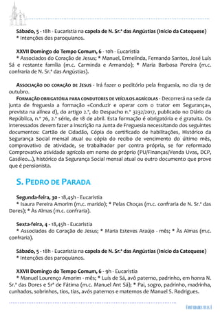 ...................................................................................................................
................................................................................................
Sábado, 5 - 18h - Eucaristia na capela de N. Sr.ª das Angústias (Início da Catequese)
* Intenções dos paroquianos.
XXVII Domingo do Tempo Comum, 6 - 10h - Eucaristia
* Associados do Coração de Jesus; * Manuel, Ermelinda, Fernando Santos, José Luís
Sá e restante família (m.c. Carminda e Armando); * Maria Barbosa Pereira (m.c.
confraria de N. Sr.ª das Angústias).
ASSOCIAÇÃO DO CORAÇÃO DE JESUS - Irá fazer o peditório pela freguesia, no dia 13 de
outubro.
FORMAÇÃO OBRIGATÓRIA PARA CONDUTORES DE VEÍCULOS AGRÍCOLAS - Decorrerá na sede da
junta de freguesia a formação «Conduzir e operar com o trator em Segurança»,
prevista na alínea d), do artigo 2.º, do Despacho n.º 3232/2017, publicado no Diário da
República, n.º 76, 2.ª série, de 18 de abril. Esta formação é obrigatória e é gratuita. Os
interessados devem fazer a inscrição na Junta de Freguesia necessitando dos seguintes
documentos: Cartão de Cidadão, Cópia do certificado de habilitações, Histórico da
Segurança Social mensal atual ou cópia do recibo de vencimento do último mês,
comprovativo de atividade, se trabalhador por contra própria, se for reformado
Comprovativo atividade agrícola em nome do próprio (PU/Finanças/Venda Uvas, DCP,
Gasóleo...), histórico da Segurança Social mensal atual ou outro documento que prove
que é pensionista.
S. PEDRO DE PARADA
Segunda-feira, 30 - 18,45h - Eucaristia
* Isaura Pereira Amorim (m.c. marido); * Pelas Choças (m.c. confraria de N. Sr.ª das
Dores); * Às Almas (m.c. confraria).
Sexta-feira, 4 - 18,45h - Eucaristia
* Associados do Coração de Jesus; * Maria Esteves Araújo - mês; * Às Almas (m.c.
confraria).
Sábado, 5 - 18h - Eucaristia na capela de N. Sr.ª das Angústias (Início da Catequese)
* Intenções dos paroquianos.
XXVII Domingo do Tempo Comum, 6 - 9h - Eucaristia
* Manuel Lourenço Amorim - mês; * Luís de Sá, avô paterno, padrinho, em honra N.
Sr.ª das Dores e Srª de Fátima (m.c. Manuel Ant Sá); * Pai, sogro, padrinho, madrinha,
cunhados, sobrinhos, tios, tias, avós paternos e maternos de Manuel S. Rodrigues.
 