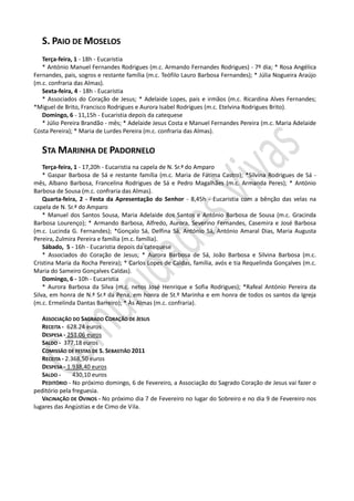 S. PAIO DE MOSELOS
   Terça-feira, 1 - 18h - Eucaristia
   * António Manuel Fernandes Rodrigues (m.c. Armando Fernandes Rodrigues) - 7º dia; * Rosa Angélica
Fernandes, pais, sogros e restante família (m.c. Teófilo Lauro Barbosa Fernandes); * Júlia Nogueira Araújo
(m.c. confraria das Almas).
   Sexta-feira, 4 - 18h - Eucaristia
   * Associados do Coração de Jesus; * Adelaide Lopes, pais e irmãos (m.c. Ricardina Alves Fernandes;
*Miguel de Brito, Francisco Rodrigues e Aurora Isabel Rodrigues (m.c. Etelvina Rodrigues Brito).
   Domingo, 6 - 11,15h - Eucaristia depois da catequese
   * Júlio Pereira Brandão - mês; * Adelaide Jesus Costa e Manuel Fernandes Pereira (m.c. Maria Adelaide
Costa Pereira); * Maria de Lurdes Pereira (m.c. confraria das Almas).


   STA MARINHA DE PADORNELO
    Terça-feira, 1 - 17,20h - Eucaristia na capela de N. Sr.ª do Amparo
    * Gaspar Barbosa de Sá e restante família (m.c. Maria de Fátima Castro); *Silvina Rodrigues de Sá -
mês, Albano Barbosa, Francelina Rodrigues de Sá e Pedro Magalhães (m.c. Armanda Peres); * António
Barbosa de Sousa (m.c. confraria das Almas).
    Quarta-feira, 2 - Festa da Apresentação do Senhor - 8,45h - Eucaristia com a bênção das velas na
capela de N. Sr.ª do Amparo
    * Manuel dos Santos Sousa, Maria Adelaide dos Santos e António Barbosa de Sousa (m.c. Gracinda
Barbosa Lourenço); * Armando Barbosa, Alfredo, Aurora, Severino Fernandes, Casemira e José Barbosa
(m.c. Lucinda G. Fernandes); *Gonçalo Sá, Delfina Sá, António Sá, António Amaral Dias, Maria Augusta
Pereira, Zulmira Pereira e família (m.c. família).
    Sábado, 5 - 16h - Eucaristia depois da catequese
    * Associados do Coração de Jesus; * Aurora Barbosa de Sá, João Barbosa e Silvina Barbosa (m.c.
Cristina Maria da Rocha Pereira); * Carlos Lopes de Caldas, família, avós e tia Requelinda Gonçalves (m.c.
Maria do Sameiro Gonçalves Caldas).
    Domingo, 6 - 10h - Eucaristia
    * Aurora Barbosa da Silva (m.c. netos José Henrique e Sofia Rodrigues); *Rafeal António Pereira da
Silva, em honra de N.ª Sr.ª da Pena, em honra de St.º Marinha e em honra de todos os santos da Igreja
(m.c. Ermelinda Dantas Barreiro); * Às Almas (m.c. confraria).

   ASSOCIAÇÃO DO SAGRADO CORAÇÃO DE JESUS
   RECEITA - 628.24 euros
   DESPESA - 251.06 euros
   SALDO - 377,18 euros
   COMISSÃO DE FESTAS DE S. SEBASTIÃO 2011
   RECEITA - 2.368,50 euros
   DESPESA - 1.938,40 euros
   SALDO -      430,10 euros
   PEDITÓRIO - No próximo domingo, 6 de Fevereiro, a Associação do Sagrado Coração de Jesus vai fazer o
peditório pela freguesia.
   VACINAÇÃO DE OVINOS - No próximo dia 7 de Fevereiro no lugar do Sobreiro e no dia 9 de Fevereiro nos
lugares das Angústias e de Cimo de Vila.
 