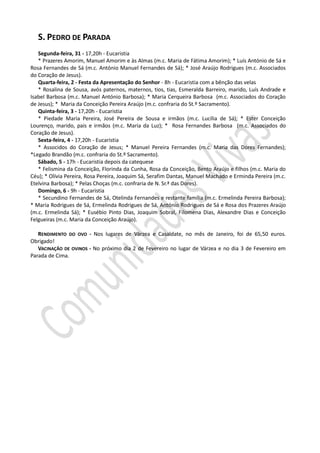 S. PEDRO DE PARADA
   Segunda-feira, 31 - 17,20h - Eucaristia
   * Prazeres Amorim, Manuel Amorim e às Almas (m.c. Maria de Fátima Amorim); * Luís António de Sá e
Rosa Fernandes de Sá (m.c. António Manuel Fernandes de Sá); * José Araújo Rodrigues (m.c. Associados
do Coração de Jesus).
   Quarta-feira, 2 - Festa da Apresentação do Senhor - 8h - Eucaristia com a bênção das velas
   * Rosalina de Sousa, avós paternos, maternos, tios, tias, Esmeralda Barreiro, marido, Luís Andrade e
Isabel Barbosa (m.c. Manuel António Barbosa); * Maria Cerqueira Barbosa (m.c. Associados do Coração
de Jesus); * Maria da Conceição Pereira Araújo (m.c. confraria do St.º Sacramento).
   Quinta-feira, 3 - 17,20h - Eucaristia
   * Piedade Maria Pereira, José Pereira de Sousa e irmãos (m.c. Lucília de Sá); * Ester Conceição
Lourenço, marido, pais e irmãos (m.c. Maria da Luz); * Rosa Fernandes Barbosa (m.c. Associados do
Coração de Jesus).
   Sexta-feira, 4 - 17,20h - Eucaristia
   * Associdos do Coração de Jesus; * Manuel Pereira Fernandes (m.c. Maria das Dores Fernandes);
*Legado Brandão (m.c. confraria do St.º Sacramento).
   Sábado, 5 - 17h - Eucaristia depois da catequese
   * Felismina da Conceição, Florinda da Cunha, Rosa da Conceição, Bento Araújo e filhos (m.c. Maria do
Céu); * Olívia Pereira, Rosa Pereira, Joaquim Sá, Serafim Dantas, Manuel Machado e Erminda Pereira (m.c.
Etelvina Barbosa); * Pelas Choças (m.c. confraria de N. Sr.ª das Dores).
   Domingo, 6 - 9h - Eucaristia
   * Secundino Fernandes de Sá, Otelinda Fernandes e restante família (m.c. Ermelinda Pereira Barbosa);
* Maria Rodrigues de Sá, Ermelinda Rodrigues de Sá, António Rodrigues de Sá e Rosa dos Prazeres Araújo
(m.c. Ermelinda Sá); * Eusébio Pinto Dias, Joaquim Sobral, Filomena Dias, Alexandre Dias e Conceição
Felgueiras (m.c. Maria da Conceição Araújo).

   RENDIMENTO DO OVO - Nos lugares de Várzea e Casaldate, no mês de Janeiro, foi de 65,50 euros.
Obrigado!
   VACINAÇÃO DE OVINOS - No próximo dia 2 de Fevereiro no lugar de Várzea e no dia 3 de Fevereiro em
Parada de Cima.
 