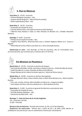S. PAIO DE MOSELOS
Terça-feira, 2 - 19,15h - Eucaristia
* António Rodrigues Gonçalves - mês;
* Joaquim Dantas Braga (m.c. Maria Emília Fernandes);
* Maria Isabel Barbosa Alves - mês.
Sexta-feira, 5 - 19,15h - Eucaristia
* Associados do Coração de Jesus;
* Evaristo António Brito, avós paternos de Aurora Brito Barbosa;
* Albertina Rosa Barbosa e todas as mães falecidas de Moselos (m.c. Cândido Alexandre
Barbosa).
Domingo, 7 - 9,45h - Eucaristia
* Olímpio da Conceição Fernandes - mês;
* Angelina Rosa Martins, Almerinda Rosa Jesus e António Nogueira Ribeiro (m.c. Susana e
Miguel);
* Abel Aníbal da Cunha e Maria Luísa Alves (m.c. Elvira Conceição Gomes).
ARREMATAÇÃO DE LENHA - Este domingo, no final da Eucaristia, irão ser arrematadas cinco
carrinhas de lenha, que revertem para a confraria de N. Srª da Pena.
STA MARINHA DE PADORNELO
Quarta-feira, 3 - 19,15h - Eucaristia na Senhora do Amparo
* Isaurinda Rosa Brandão, marido, José Alves e António Costa (m.c. Simão Brandão da Costa);
* Isabel Dias Martins e outras intenções de Marina Dias Martins;
* Gaspar Barbosa de Sá e Maria Fernanda Lopes (m.c. Maria de Fátima Castro).
Quinta-feira, 4 - 18,30h - Eucaristia na Senhora das Angústias
* Edvirges Monteiro Alves, Amaro António Alves e Maria Rosa Monteiro (m.c. Maria Claudina
Dantas);
* Pais, avós, marido, vizinhos, Maria Cândida e às Almas (m.c. Augusta Varajão);
* José Joaquim da Silva e Júlia Jesus Barbosa (m.c. Maria Barbosa da Silva
Sexta-feira, 5 - 21,30h - Eucaristia na igreja de Sta Marinha e procissão de velas
* Associados do Coração de Jesus;
* Aristides Barbosa Rodrigues - mês;
* Clementina de Melo Aires - mês.
Domingo, 7 - Festa em honra de N. Sra das Angústias
11h - Eucaristia e sermão
15,30h - Procissão
NOVENA DA SRA DAS ANGÚSTIAS - Durante esta semana, às 21h, na Srª das Angústias.
COOPERATIVA DOS AGRICULTORES - Informa que, a partir do dia 1 de julho, estão abertas as
candidaturas aos prémios por vaca em aleitamento e prémio por ovino/caprino.
 