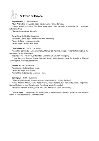 S. PEDRO DE PARADA
Segunda-feira, 1 - 8h - Eucaristia
* Luís Andrade e avôs, avós, tios e tias de Maria Helena Barbosa;
* Maria Vitória Lourenço, filha Rosa, nora Isabel, avós paternos e maternos (m.c. Maria de
Fátima Castro);
* Fernando Araújo de Sá - mês.
Terça-feira, 2 - 18,30h - Eucaristia
* Anselmo Gomes de Sá e familiares (m.c. Amabília);
* Avós de Carla Fernandes Araújo;
* Rosa Pereira Araújo (m.c. filho).
Quarta-feira, 3 - 18,30h - Eucaristia
* Anselmo Gomes de Sá, Secundino Sá, Manuel Sá, Palmira Araújo e restante família (m.c. Rui
Mendes e Cecília Fernandes);
* José da Silva Fernandes, Ortelinda e Clemente (m.c. Sara Conceição);
* José Ferreira, Cristina Sousa, Manuel Bento, João Amorim, Ana de Amorim e Manuel
António (m.c. Maria Sousa Ferreira).
Sábado, 6 - 19h - Eucaristia
* Associados do Coração de Jesus;
* Rosa dos Anjos Sousa - mês;
* Arnaldina da Conceição Lourenço - mês.
Domingo, 7 - 8,30h - Eucaristia
* Manuel Júlio, António Esteves e Ermezinda Cunha (m.c. Pedro Barbosa);
* Pais, António Araújo, Maria Rosa Pereira, Isaura Pereira, Luís Felisberto, Artur, Angelina e
Manuel Felisberto (m.c. Rosa Pereira Carvalho e Maria Conceição);
* Gracinda Pereira, marido, pais e irmã (m.c. Maria das Dores Fernandes).
COTAS DE SÓCIOS - Este domingo, dia 30 de junho, os elementos da Fábrica da Igreja irão pela freguesia
cobrar as cotas de sócios do Centro de Parada.
 