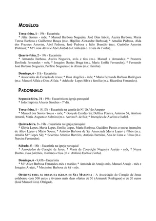 MOSELOS
  Terça-feira, 1 - 19h - Eucaristia
  * Júlia Gomes - mês; * Manuel Barbosa Nogueira, José Dias Inácio, Auzira Barbosa, Maria
Teresa Barbosa e Guilherme Bouça (m.c. Hipólito Alexandre Barbosa); * Arnaldo Pedrosa, Alda
dos Prazeres Amorim, Abel Pedrosa, José Pedrosa e Júlio Brandão (m.c. Custódio Amorim
Pedrosa); * Mª Luísa Alves e Abel Aníbal da Cunha (m.c. Elvira da Cunha).

   Quarta-feira, 2 - 19h - Eucaristia
   * Armando Barbosa, Auzira Nogueira, avós e tios (m.c. Manuel e Armanda); * Prazeres
Deolinda Fernandes - mês; * Joaquim Dantas Braga (m.c. Maria Emília Fernandes); * Fernando
José Barbosa Nogueira, Porfírio Nogueira e às Almas (m.c. família).

  Domingo, 6 - 11h - Eucaristia
  * Associados do Coração de Jesus; * Rosa Angélica - mês; * Maria Fernanda Barbosa Rodrigues
(m.c. Manuel Alfaia e Dina Alfaia; * Adelaide Lopes Silva e família (m.c. Ricardina Fernandes).


  PADORNELO
  Segunda-feira, 31 - 19h - Eucaristia na igreja paroquial
  * João Baptista Alvares Sanches - 7º dia.

  Terça-feira, 1 - 18,15h - Eucaristia na capela de N.ª Sr.ª do Amparo
  * Manuel dos Santos Sousa - mês; * Gonçalo Emídio Sá, Delfina Pereira, António Sá, António
Amaral, Maria Augusta e Zulmira (m.c. Aurora P. de Sá); * Intenções de Avelino e Isabel.

   Quinta-feira, 3 - 19h - Eucaristia na igreja paroquial
   * Glória Lopes, Maria Lopes, Emília Lopes, Maria Barbosa, Gualdino Passos e outras intenções
de Alice Lopes e Mário Sousa; * António Barbosa de Sá, Anunciada Maria Lopes e filhos (m.c.
Amália M.ª Lopes Sá); * Severino António Barreiro, António Barreiro, Ana de Lima e filhos (m.c.
Narcisa Fernandes).

  Sábado, 5 - 18h - Eucaristia na igreja paroquial
  * Associados do Coração de Jesus; * Maria da Conceição Nogueira Araújo - mês; * Neusa
Dantas, avós paternos, maternos e tios (m.c. António Dantas Cunha).

   Domingo, 6 - 9,45h - Eucaristia
   * M.ª Alice Barbosa Fernandes-mês e marido; * Arminda de Araújo-mês, Manuel Araújo - mês e
Joaquim Araújo; * Maximino Barbosa de Sá - mês.

   OFERTAS PARA AS OBRAS DA IGREJA DE STA MARINHA - A Associação do Coração de Jesus
colaborou com 500 euros e tivemos mais duas ofertas de 50 (Armando Rodrigues) e de 20 euros
(José Manuel Lira). Obrigado.
 