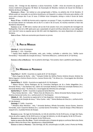 sócios); 15h - Entrega de dos diplomas a sócios honorários; 15,30h - Início do encontro de grupos de
música tradicional portuguesa: Ré Maior da Associação de Moselos; Cantares de Sousel do Alentejo e
Rebelos do Douro da Régua.
    PEREGRINAÇÃO A FÁTIMA - Vai realizar-se uma peregrinação a Fátima, no próximo dia 13 de Outubro. O
bilhete pode ser reservado no escritório AssistCoura, em Sequeiró e o preço é 40 euros para adultos e 30
euros para crianças dos 4 aos 12 anos. O bilhete inclui transporte, almoço e visita à Gruta de Santo
António.
    PASSEIO TT JIPES - A ACRD de Ferreira está a organizar um passeio TT Jipes, no próximo dia 6 de outubro.
As inscrições devem ser realizadas até ao dia 4 e o valor é de 25 euros. As receitas revertem a favor dos
Bombeiros Voluntários.
    CAMPANHA DA AMI - A AMI está a realizar até ao dia 9 de outubro mais uma campanha de reciclagem de
Radiografias. Para tal a AMI apela para que a população em geral contribua deixando as suas radiografias
com mais de 5 anos ou aquelas que já não têm valor de diagnóstico, nos sacos disponíveis em qualquer
farmácia.
    UNIÃO DE COURA - Pedia aos assinantes para levarem os jornais.




           S. PAIO DE MOSELOS
   Sábado, 6 - Início da Catequese
   Domingo, 7 - 11h – Eucaristia
   * Esposa Rosa Angélica Fernandes, avós, pais, irmãos, cunhados e sobrinho (m.c. Teófilo Lauro
Fernandes); * Associados do Coração de Jesus; * Hermínio Alfaia (m.c. confraria de N. Sr.ª da Pena).

   CONFRARIA DA SRA DO BOMSUCESSO - Vai no próximo domingo, 7 de outubro, fazer o peditório pela freguesia.




          STA MARINHA DE PADORNELO
    Terça-feira, 2 - 18,45h - Eucaristia na capela de N. Sr.ª do Amparo
    * Maria Augusta da Rocha - mês; * Gonçalo Emídio Sá, Delfina Pereira António Amaral, António Sá,
Maria Augusta e Zulmira Pereira Sá (m.c. Aurora Pereira Sá); * Às Almas (m.c. Encarregado das Alminhas
de Lamarigo).
    Quarta-feira, 3 - 18,45h - Eucaristia na capela de N. Sr.ª do Amparo
    * Albano Pereira, Silvina Rodrigues de Sá, Francelina Rodrigues de Sá e Pedro Magalhães (m.c.
Armanda Peres); * José Barbosa Vaz, Libéria da Conceição Barbosa e Maria da Conceição Barbosa (m.c.
Fernanda Barbosa Vaz); * Às Almas (m.c. Encarregado das Alminhas de Lamarigo).
    Quinta-feira, 4 - 18,45h - Eucaristia na igreja de Santa Marinha
    * Rosa Dantas Barreiro - mês; * Maria Faria de Oliveira (m.c. Maria Armanda Rocha Araújo Sousa); *
Américo Gomes da Cunha (m.c. confraria de N. Sr.ª do Amparo).
    Sábado, 6 - 18h - Eucaristia na capela de N. Sr.ª das Angústias - Início da Catequese
    * Associados do Coração de Jesus; * Artur Cunha - mês; * Silvino Barbosa da Silva (m.c. confraria de N.
Sr.ª do Amparo).
    Domingo, 7 - 9,45h - Eucaristia
    * Alfredino Alves Monteiro - mês; * Armando Barbosa, Alfredo Fernandes, Aurora Gomes, Severino
Fernandes, José e Casemira Barbosa (m.c. Lucinda Gomes Fernandes); * José de Araújo e filhos Manuel e
Joaquim (m.c. Custódia Pereira de Araújo).

   RENDIMENTO DO OVO - No lugar de Outrabanda, no mês de setembro, foi de 25,50 euros, no lugar dos Tojais,
meses de julho e agosto, foi de 18,50 euros e no lugar do Sobreiro, no mês de agosto, foi de 32,70 euros.
   RENDIMENTO DA IGREJA - No mês de agosto, foi de 70,69 euros.
   LIMPEZA DA IGREJA DO SR.º ECCE HOMO - Foram nomeadas para a limpeza da igreja as senhoras Maria das Dores
Varajão e Maria das Dores Vilas. Agradecemos a disponibilidade.
   CONHECER OS LIMITES DE PADORNELO - Este domingo, dia 30, concentração às 8,30h, Junto à Ponte do Pinhão.
 