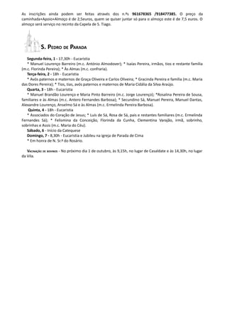 As inscrições ainda podem ser feitas através dos n.ºs 961678365 /918477385. O preço da
caminhada+Apoio+Almoço é de 2,5euros, quem se quiser juntar só para o almoço este é de 7,5 euros. O
almoço será serviço no recinto da Capela de S. Tiago.




           S. PEDRO DE PARADA
   Segunda-feira, 1 - 17,30h - Eucaristia
   * Manuel Lourenço Barreiro (m.c. António Almodover); * Isaías Pereira, irmãos, tios e restante família
(m.c. Florinda Pereira); * Às Almas (m.c. confraria).
   Terça-feira, 2 - 18h - Eucaristia
   * Avós paternos e maternos de Graça Oliveira e Carlos Oliveira; * Gracinda Pereira e família (m.c. Maria
das Dores Pereira); * Tios, tias, avós paternos e maternos de Maria Cidália da Silva Araújo.
   Quarta, 3 - 18h - Eucaristia
   * Manuel Brandão Lourenço e Maria Pinto Barreiro (m.c. Jorge Lourenço); *Rosalina Pereira de Sousa,
familiares e às Almas (m.c. Antero Fernandes Barbosa); * Secundino Sá, Manuel Pereira, Manuel Dantas,
Alexandre Lourenço, Anselmo Sá e às Almas (m.c. Ermelinda Pereira Barbosa).
    Quinta, 4 - 18h - Eucaristia
   * Associados do Coração de Jesus; * Luís de Sá, Rosa de Sá, pais e restantes familiares (m.c. Ermelinda
Fernandes Sá); * Felismina da Conceição, Florinda da Cunha, Clementina Varajão, irmã, sobrinho,
sobrinhas e Assis (m.c. Maria do Céu).
   Sábado, 6 - Início da Catequese
   Domingo, 7 - 8,30h - Eucaristia e Jubileu na igreja de Parada de Cima
   * Em honra de N. Sr.ª do Rosário.

   VACINAÇÃO DE BOVINOS - No próximo dia 1 de outubro, às 9,15h, no lugar de Casaldate e às 14,30h, no lugar
da Vila.
 