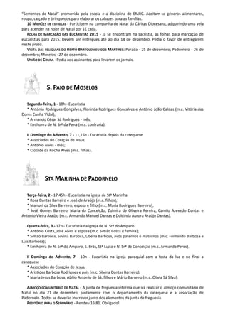 “Sementes de Natal” promovida pela escola e a disciplina de EMRC. Aceitam-se géneros alimentares, 
roupa, calçado e brinquedos para elaborar os cabazes para as famílias. 
10 MILHÕES DE ESTRELAS - Participem na campanha de Natal da Cáritas Diocesana, adquirindo uma vela 
para acender na noite de Natal por 1€ cada. 
FOLHA DE MARCAÇÃO DAS EUCARISTIAS 2015 - Já se encontram na sacristia, as folhas para marcação de 
eucaristias para 2015. Devem ser entregues até ao dia 14 de dezembro. Pedia o favor de entregarem 
neste prazo. 
VISITA DAS RELÍQUIAS DO BEATO BARTOLOMEU DOS MÁRTIRES: Parada - 25 de dezembro; Padornelo - 26 de 
dezembro; Moselos - 27 de dezembro. 
UNIÃO DE COURA - Pedia aos assinantes para levarem os jornais. 
S. PAIO DE MOSELOS 
Segunda-feira, 1 - 18h - Eucaristia 
* António Rodrigues Gonçalves, Florinda Rodrigues Gonçalves e António João Caldas (m.c. Vitória das 
Dores Cunha Vidal); 
* Armando César Sá Rodrigues - mês; 
* Em honra de N. Srª da Pena (m.c. confraria). 
II Domingo do Advento, 7 - 11,15h - Eucaristia depois da catequese 
* Associados do Coração de Jesus; 
* António Alves - mês; 
* Clotilde da Rocha Alves (m.c. filhas). 
STA MARINHA DE PADORNELO 
Terça-feira, 2 - 17,45h - Eucaristia na igreja de Stª Marinha 
* Rosa Dantas Barreiro e José de Araújo (m.c. filhos); 
* Manuel da Silva Barreiro, esposa e filho (m.c. Maria Rodrigues Barreiro); 
* José Gomes Barreiro, Maria da Conceição, Zulmira de Oliveira Pereira, Camilo Azevedo Dantas e 
António Vieira Araújo (m.c. Armando Manuel Dantas e Dulcinda Aurora Araújo Dantas). 
Quarta-feira, 3 - 17h - Eucaristia na igreja de N. Srª do Amparo 
* António Costa, José Alves e esposa (m.c. Simão Costa e família); 
* Simão Barbosa, Silvina Barbosa, Libéria Barbosa, avós paternos e maternos (m.c. Fernando Barbosa e 
Luís Barbosa); 
* Em honra de N. Srª do Amparo, S. Brás, Stª Luzia e N. Srª da Conceição (m.c. Armanda Peres). 
II Domingo do Advento, 7 - 10h - Eucaristia na igreja paroquial com a festa da luz e no final a 
catequese 
* Associados do Coração de Jesus; 
* Aristides Barbosa Rodrigues e pais (m.c. Silvina Dantas Barreiro); 
* Maria Jesus Barbosa, Abílio António de Sá, filhos e Mário Barreiro (m.c. Olívia Sá Silva). 
ALMOÇO COMUNITÁRIO DE NATAL - A junta de freguesia informa que irá realizar o almoço comunitário de 
Natal no dia 21 de dezembro, juntamente com o departamento da catequese e a associação de 
Padornelo. Todos se deverão inscrever junto dos elementos da junta de freguesia. 
PEDITÓRIO PARA O SEMINÁRIO - Rendeu 16,81. Obrigado! 
 