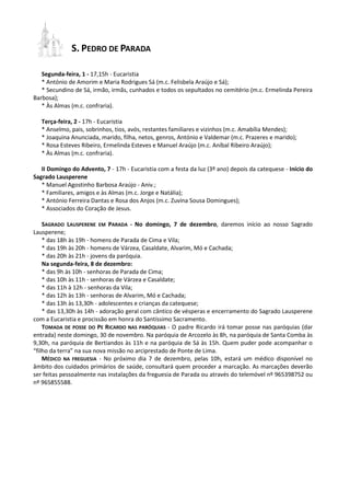 S. PEDRO DE PARADA 
Segunda-feira, 1 - 17,15h - Eucaristia 
* António de Amorim e Maria Rodrigues Sá (m.c. Felisbela Araújo e Sá); 
* Secundino de Sá, irmão, irmãs, cunhados e todos os sepultados no cemitério (m.c. Ermelinda Pereira Barbosa); 
* Às Almas (m.c. confraria). 
Terça-feira, 2 - 17h - Eucaristia 
* Anselmo, pais, sobrinhos, tios, avós, restantes familiares e vizinhos (m.c. Amabília Mendes); 
* Joaquina Anunciada, marido, filha, netos, genros, António e Valdemar (m.c. Prazeres e marido); 
* Rosa Esteves Ribeiro, Ermelinda Esteves e Manuel Araújo (m.c. Aníbal Ribeiro Araújo); 
* Às Almas (m.c. confraria). 
II Domingo do Advento, 7 - 17h - Eucaristia com a festa da luz (3º ano) depois da catequese - Início do Sagrado Lausperene 
* Manuel Agostinho Barbosa Araújo - Aniv.; 
* Familiares, amigos e às Almas (m.c. Jorge e Natália); 
* António Ferreira Dantas e Rosa dos Anjos (m.c. Zuvina Sousa Domingues); 
* Associados do Coração de Jesus. 
SAGRADO LAUSPERENE EM PARADA - No domingo, 7 de dezembro, daremos início ao nosso Sagrado Lausperene; 
* das 18h às 19h - homens de Parada de Cima e Vila; 
* das 19h às 20h - homens de Várzea, Casaldate, Alvarim, Mó e Cachada; 
* das 20h às 21h - jovens da paróquia. 
Na segunda-feira, 8 de dezembro: 
* das 9h às 10h - senhoras de Parada de Cima; 
* das 10h às 11h - senhoras de Várzea e Casaldate; 
* das 11h à 12h - senhoras da Vila; 
* das 12h às 13h - senhoras de Alvarim, Mó e Cachada; 
* das 13h às 13,30h - adolescentes e crianças da catequese; 
* das 13,30h às 14h - adoração geral com cântico de vésperas e encerramento do Sagrado Lausperene com a Eucaristia e procissão em honra do Santíssimo Sacramento. 
TOMADA DE POSSE DO PE RICARDO NAS PARÓQUIAS - O padre Ricardo irá tomar posse nas paróquias (dar entrada) neste domingo, 30 de novembro. Na paróquia de Arcozelo às 8h, na paróquia de Santa Comba às 9,30h, na paróquia de Bertiandos às 11h e na paróquia de Sá às 15h. Quem puder pode acompanhar o “filho da terra” na sua nova missão no arciprestado de Ponte de Lima. 
MÉDICO NA FREGUESIA - No próximo dia 7 de dezembro, pelas 10h, estará um médico disponível no âmbito dos cuidados primários de saúde, consultará quem proceder a marcação. As marcações deverão ser feitas pessoalmente nas instalações da freguesia de Parada ou através do telemóvel nº 965398752 ou nº 965855588. 