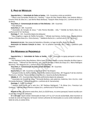S. PAIO DE MOSELOS
Segunda-feira, 1 - Solenidade de Todos os Santos - 11h - Eucaristia e visita ao cemitério
* Maria Luísa Fernandes Portela (m.c. Família); * Isaura da Silva Teixeira Mota, José António Mota e
Firmino Pinto da Silva (m.c. José Bento Mota Barbosa); *Joaquim Alves Araújo (m.c. confraria de N.ª Sr.ª
da Pena).
Terça-feira, 2 - Comemoração de todos os Fiéis Defuntos - 20h - Eucaristia
* Fiéis Defuntos
Sexta-feira, 5 - 18h - Eucaristia
* Associados do Coração de Jesus; * Júlio Pereira Brandão - mês; * Clotilde da Rocha Alves (m.c.
confraria de N.ª Sr.ª da Pena).
Domingo, 7 - 11h - Eucaristia depois da catequese
* Rosa Angélica e sogros de Teófilo Fernandes ; * Alfredo José Gomes, Carlota Jesus, Alberto António
Gomes e Olímpio Alves (m.c. Elvira Gomes); * Adalberto Rocha (m.c. confraria de N.ª Sr.ª da Pena).
RENDIMENTO DO OVO - Nos meses de Setembro e Outubro, no lugar de Lama, foi de 52.50euros.
ASSOCIAÇÃO DO SAGRADO CORAÇÃO DE JESUS - Vai no próximo domingo, dia 7, fazer o peditório pela
freguesia.
STA MARINHA DE PADORNELO
Segunda-feira, 1 - Solenidade de Todos os Santos - 9,30h - Eucaristia na igreja paroquial e visita ao
cemitério
* M.ª Barbosa Cunha, Rosa Barbosa, Glória Lopes, Gualdino Passos e outras intenções de Alice Lopes e
Mário Sousa; * Manuel da Silva Barreiro, pais, Justino Barreiro e Maria da Graça (m.c. Maria Rodrigues
Barreiro); * M.ª Nogueira (m.c. confraria do St.º Sacramento).
Terça-feira, 2 - Comemoração de todos os Fiéis Defuntos - 8h - Eucaristia
* Fiéis Defuntos
Quarta-feira, 3 - 18h - Eucaristia na capela de N.ª Sr.ª do Amparo
* Gonçalo Emídio Sá, Delfina Pereira, António Sá, António Amaral Dias , M.ª Augusta P. de Sá e Zulmira
Pereira (m.c. família); *Acácio Monteiro e família (m.c. Severino da Rocha Monteiro).
Sábado, 6 - 17h - Eucaristia com a festa do acolhimento depois da catequese
* Associados do Coração de Jesus; * Armando Barbosa, avós paternos, maternos, tios e tia (m.c. José
Fernandes Barbosa); * Laurinda Sousa (m.c. confraria do St. Sacramento).
Domingo, 7 - 9,45h - Eucaristia
* António Alves Peres, pai e avós (m.c. M.ª Barbosa Rodrigues); * Às Almas (m.c. Francisco Luis
Cordeiro); * Manuel Albano Pereira e esposa (m.c. confraria do Sr.º Ecce Homo).
REUNIÃO DE PAIS - Na próxima sexta-feira, dia 6, às 20,30 horas, no centro paroquial, haverá reunião com
os pais das crianças da catequese.
9.º E 12.º ANO - Quem estiver interessado em fazer o 9.º ou 12.º ano de escolaridade, deve inscrever-se
na Sede da Junta de Freguesia. Se houver número suficiente de interessados os cursos serão realizados na
Sede da Junta, às sextas-feiras.
 