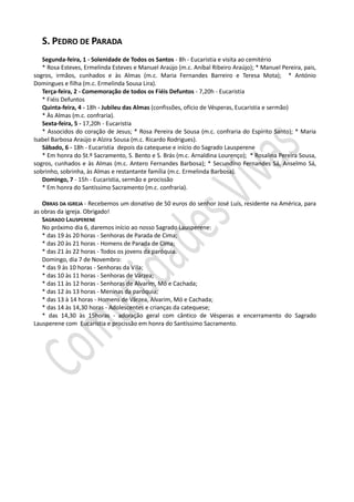 S. PEDRO DE PARADA
Segunda-feira, 1 - Solenidade de Todos os Santos - 8h - Eucaristia e visita ao cemitério
* Rosa Esteves, Ermelinda Esteves e Manuel Araújo (m.c. Aníbal Ribeiro Araújo); * Manuel Pereira, pais,
sogros, irmãos, cunhados e às Almas (m.c. Maria Fernandes Barreiro e Teresa Mota); * António
Domingues e filha (m.c. Ermelinda Sousa Lira).
Terça-feira, 2 - Comemoração de todos os Fiéis Defuntos - 7,20h - Eucaristia
* Fiéis Defuntos
Quinta-feira, 4 - 18h - Jubileu das Almas (confissões, ofício de Vésperas, Eucaristia e sermão)
* Às Almas (m.c. confraria).
Sexta-feira, 5 - 17,20h - Eucaristia
* Associdos do coração de Jesus; * Rosa Pereira de Sousa (m.c. confraria do Espírito Santo); * Maria
Isabel Barbosa Araújo e Alzira Sousa (m.c. Ricardo Rodrigues).
Sábado, 6 - 18h - Eucaristia depois da catequese e início do Sagrado Lausperene
* Em honra do St.º Sacramento, S. Bento e S. Brás (m.c. Arnaldina Lourenço); * Rosalina Pereira Sousa,
sogros, cunhados e às Almas (m.c. Antero Fernandes Barbosa); * Secundino Fernandes Sá, Anselmo Sá,
sobrinho, sobrinha, às Almas e restantante família (m.c. Ermelinda Barbosa).
Domingo, 7 - 15h - Eucaristia, sermão e procissão
* Em honra do Santíssimo Sacramento (m.c. confraria).
OBRAS DA IGREJA - Recebemos um donativo de 50 euros do senhor José Luís, residente na América, para
as obras da igreja. Obrigado!
SAGRADO LAUSPERENE
No próximo dia 6, daremos início ao nosso Sagrado Lausperene:
* das 19 às 20 horas - Senhoras de Parada de Cima;
* das 20 às 21 horas - Homens de Parada de Cima;
* das 21 às 22 horas - Todos os jovens da paróquia.
Domingo, dia 7 de Novembro:
* das 9 às 10 horas - Senhoras da Vila;
* das 10 às 11 horas - Senhoras de Várzea;
* das 11 às 12 horas - Senhoras de Alvarim, Mó e Cachada;
* das 12 às 13 horas - Meninas da paróquia;
* das 13 à 14 horas - Homens de Várzea, Alvarim, Mó e Cachada;
* das 14 às 14,30 horas - Adolescentes e crianças da catequese;
* das 14,30 às 15horas - adoração geral com cântico de Vésperas e encerramento do Sagrado
Lausperene com Eucaristia e procissão em honra do Santíssimo Sacramento.
 