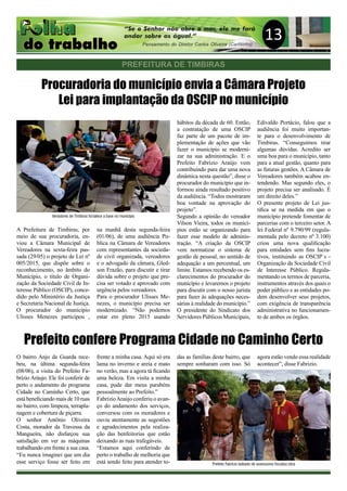 13
Procuradoria do município envia a Câmara Projeto
Lei para implantação da OSCIP no município
A Prefeitura de Timbiras, por
meio de sua procuradoria, en-
viou a Câmara Municipal de
Vereadores na sexta-feira pas-
sada (29/05) o projeto de Lei nº
005/2015, que dispõe sobre o
reconhecimento, no âmbito do
Município, o título de Organi-
zação da Sociedade Civil de In-
teresse Público (OSCIP), conce-
dido pelo Ministério da Justiça
e Secretaria Nacional de Justiça.
O procurador do município
Ulisses Menezes participou ,
na manhã desta segunda-feira
(01/06), de uma audiência Pu-
blica na Câmara de Vereadores
com representantes da socieda-
de civil organizada, vereadores
e o advogado da câmara, Gled-
son Frazão, para discutir e tirar
dúvida sobre o projeto que pre-
cisa ser votado e aprovado com
urgência pelos vereadores.
Para o procurador Ulisses Me-
nezes, o município precisa ser
modernizado. “Não podemos
estar em pleno 2015 usando
hábitos da década de 60. Então,
a contratação de uma OSCIP
faz parte de um pacote de im-
plementação de ações que vão
fazer o município se moderni-
zar na sua administração. E o
Prefeito Fabrizio Araújo vem
contribuindo para dar uma nova
dinâmica nesta questão”, disse o
procurador do município que in-
formou ainda resultado positivo
da audiência. “Todos mostraram
boa vontade na aprovação do
projeto”.
Segundo a opinião do vereador
Vilson Vieira, todos os municí-
pios estão se organizando para
fazer esse modelo de adminis-
tração. “A criação da OSCIP
vem normatizar o sistema de
gestão de pessoal, no sentido de
adequação a um percentual, um
limite. Estamos recebendo os es-
clarecimentos do procurador do
município e levaremos o projeto
para discutir com o nosso jurista
para fazer às adequações neces-
sárias à realidade do município.”
O presidente do Sindicato dos
Servidores Públicos Municipais,
Edivaldo Portácio, falou que a
audiência foi muito importan-
te para o desenvolvimento de
Timbiras. “Conseguimos tirar
algumas dúvidas. Acredito ser
uma boa para o município, tanto
para a atual gestão, quanto para
as futuras gestões. A Câmara de
Vereadores também acabou en-
tendendo. Mas segundo eles, o
projeto precisa ser analisado. É
um direito deles.”
O presente projeto de Lei jus-
tifica se na medida em que o
município pretende fomentar de
parcerias com o terceiro setor. A
lei Federal nº 9.790/99 (regula-
mentada pelo decreto nº 3.100)
criou uma nova qualificação
para entidades sem fins lucra-
tivos, instituindo as OSCIP`s -
Organização da Sociedade Civil
de Interesse Público. Regula-
mentando os termos de parceria,
instrumentos através dos quais o
poder público e as entidades po-
dem desenvolver seus projetos,
com exigência de transparência
administrativa no funcionamen-
to de ambos os órgãos.
Prefeito confere Programa Cidade no Caminho Certo
O bairro Anjo da Guarda rece-
beu, na última segunda-feira
(08/06), a visita do Prefeito Fa-
brízio Aráujo. Ele foi conferir de
perto o andamento do programa
Cidade no Caminho Certo, que
está beneficiando mais de 10 ruas
no bairro, com limpeza, terrapla-
nagem e cobertura de piçarra.
O senhor Antônio Oliveira
Costa, morador da Travessa da
Mangueira, não disfarçou sua
satisfação em ver as máquinas
trabalhando em frente a sua casa.
“Eu nunca imaginei que um dia
esse serviço fosse ser feito em
frente a minha casa. Aqui só era
lama no inverno e areia e mato
no verão, mas a agora tá ficando
uma beleza. Em visita a minha
casa, pude dar meus parabéns
pessoalmente ao Prefeito.”
FabrízioAraújo conferiu o avan-
ço do andamento dos serviços,
conversou com os moradores e
ouviu atentamente as sugestões
e agradecimentos pela realiza-
ção das benfeitorias que estão
deixando as ruas trafegáveis.
“Estamos aqui conferindo de
perto o trabalho de melhoria que
está sendo feito para atender to-
das as famílias deste bairro, que
sempre sonharam com isso. Só
agora estão vendo essa realidade
acontecer”, disse Fabrizio.
PREFEITURA DE TIMBIRAS
Veriadores de Timbiras fortalece a base no município
Prefeito Fabrício ladeado de assessores fiscaliza obra
 