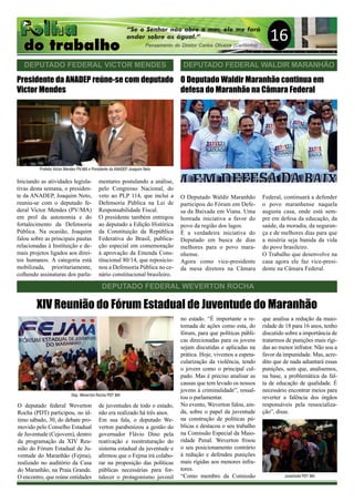 16
DEPUTADO FEDERAL VICTOR MENDES
Presidente da ANADEP reúne-se com deputado
Victor Mendes
Iniciando as atividades legisla-
tivas desta semana, o presiden-
te da ANADEP, Joaquim Neto,
reuniu-se com o deputado fe-
deral Victor Mendes (PV/MA)
em prol da autonomia e do
fortalecimento da Defensoria
Pública. Na ocasião, Joaquim
falou sobre as principais pautas
relacionadas à Instituição e de-
mais projetos ligados aos direi-
tos humanos. A categoria está
mobilizada, prioritariamente,
colhendo assinaturas dos parla-
mentares postulando a análise,
pelo Congresso Nacional, do
veto ao PLP 114, que inclui a
Defensoria Pública na Lei de
Responsabilidade Fiscal.
O presidente também entregou
ao deputado a Edição Histórica
da Constituição da República
Federativa do Brasil, publica-
ção especial em comemoração
à aprovação da Emenda Cons-
titucional 80/14, que reposicio-
nou a Defensoria Pública no ce-
nário constitucional brasileiro.
DEPUTADO FEDERAL WALDIR MARANHÃO
DEPUTADO FEDERAL WEVERTON ROCHA
O deputado federal Weverton
Rocha (PDT) participou, no úl-
timo sábado, 30, do debate pro-
movido pelo Conselho Estadual
de Juventude (Cejovem), dentro
da programação da XIV Reu-
nião do Fórum Estadual de Ju-
ventude do Maranhão (Fejma),
realizado no auditório da Casa
do Maranhão, na Praia Grande.
O encontro, que reúne entidades
XIV Reunião do Fórum Estadual de Juventude do Maranhão
de juventudes de todo o estado,
não era realizado há três anos.
Em sua fala, o deputado We-
verton parabenizou a gestão do
governador Flávio Dino pela
reativação e reestruturação do
sistema estadual da juventude e
afirmou que o Fejma irá colabo-
rar na proposição das políticas
públicas necessárias para for-
talecer o protagonismo juvenil
no estado. “É importante a re-
tomada de ações como esta, do
fórum, para que políticas públi-
cas direcionadas para os jovens
sejam discutidas e aplicadas na
prática. Hoje, vivemos a espeta-
cularização da violência, tendo
o jovem como o principal cul-
pado. Mas é preciso analisar as
causas que tem levado os nossos
jovens à criminalidade”, ressal-
tou o parlamentar.
No evento, Weverton falou, ain-
da, sobre o papel da juventude
na construção de políticas pú-
blicas e destacou o seu trabalho
na Comissão Especial da Maio-
ridade Penal. Weverton frisou
o seu posicionamento contrário
à redução e defendeu punições
mais rígidas aos menores infra-
tores.
“Como membro da Comissão
que analisa a redução da maio-
ridade de 18 para 16 anos, tenho
discutido sobre a importância de
tratarmos de punições mais rígi-
das ao menor infrator. Não sou a
favor da impunidade. Mas, acre-
dito que de nada adiantará essas
punições, sem que, analisemos,
na base, a problemática da fal-
ta de educação de qualidade. É
necessário encontrar meios para
reverter a falência dos órgãos
responsáveis pela ressocializa-
ção”, disse.
O Deputado Waldir Maranhão continua em
defesa do Maranhão na Câmara Federal
O Deputado Waldir Maranhão
participou do Fórum em Defe-
sa da Baixada em Viana. Uma
honrada iniciativa a favor do
povo da região dos lagos.
É a verdadeira iniciativa do
Deputado em busca de dias
melhores para o povo mara-
nhense.
Agora como vice-presidente
da mesa diretora na Câmara
Federal, continuará a defender
o povo maranhense naquela
augusta casa, onde está sem-
pre em defesa da educação, da
saúde, da moradia, da seguran-
ça e de melhores dias para que
a miséria seja banida da vida
do povo brasileiro.
O Trabalho que desenvolve na
casa agora ele faz vice-presi-
dente na Câmara Federal.
Prefeito Victor Mendes PV-MA e Presidente da ANADEP Joaquim Neto
Dep. Weverton Rocha PDT MA
Juventude PDT MA
 