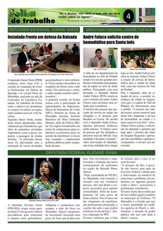 4
O deputado Júnior Verde (PRB)
conduziu nesta terça (16) a
reunião de instalação da Fren-
te Parlamentar em Defesa da
Baixada e do Litoral Norte do
Maranhão, realizada na sala de
Comissões do Legislativo Es-
tadual. Os trabalhos da Frente
terão o objetivo de desobstruir
os campos invadidos na região,
onde residem cerca de 3 mil fa-
mílias.
Segundo Júnior Verde, muitas
áreas foram apropriadas inde-
vidamente por fazendeiros, que
além de prejudicar atividades
importantes como a pesca, im-
pedem a passagem de muitas
famílias. ”A utilização dessas
áreas foi desvirtuada com a
realização de outras atividades
DEPUTADO FEDERAL ANDRÉ FUFUCA
André Fufuca solicita centro de
hemodiálise para Santa Inês
que prejudicam o meio ambien-
te. Esses campos não podem ser
ocupados da forma como estão
sendo. Eles pertencem a todos,
e todos podem usufruir deles”,
ressaltou.
A primeira reunião da Frente
contou com a participação de
representantes da Superinten-
dência de Patrimônio da União
(SPU), Instituto de Terras do
Maranhão (Iterma), Instituto
Brasileiro do Meio Ambiente
(Ibama), além da Polícia Mili-
tar. Os órgãos formalizarão um
termo de compromisso para es-
tabelecer as primeiras ações no
sentido de desobstruir os locais
hoje ocupados e implementar
políticas públicas junto à popu-
lação da área.
Instalada Frente em defesa da Baixada
A falta de um departamento de
hemodiálise no Vale do Pindaré
sempre foi um dos grandes pro-
blemas enfrentados pela popula-
ção da região no setor de saúde
pública. Preocupado com essa
demanda, o deputado federal
André Fufuca (PEN) reuniu-se
com o ministro da saúde, Arthur
Chioro, para encontrar uma so-
lução para o problema.
A maioria das pessoas que pre-
cisam do serviço na região são
obrigadas a se deslocar para
Bacabal ou Caxias. De acordo
com o deputado André Fufuca,
algumas percorrem distâncias
ainda maiores. “Conheço casos
de pessoas que são obrigadas a
percorrer mais de 300 km. Essa
realidade é de partir o coração”.
Após intervenção do deputado,
esta triste realidade deve chegar
logo ao fim. André Fufuca soli-
citou ao ministro Arthur Chioro
a criação do serviço de hemo-
diálise para a cidade de Santa
Inês, uma das maiores do Vale
do Píndaré.
Para o deputado, além da si-
tuação do povo, a posição es-
tratégica da cidade na regiçao,
visto que é a capital do Vale do
PIndaré, foi determinante para
o pedido. “A maioria das cida-
des possui acesso razoável para
Santa Inês. Implantar o serviço
de hemodiálise na cidade é o
mais razoável a ser feito”, disse.
Arthur Chioro acatou a solicita-
ção do deputado e garantiu que
logo após o término das obras
do Hospital Regional e aprova-
ção das autoridades vigilantes e
competentes, o serviço será au-
torizado.
DEPUTADA FEDERAL ELIZIANE GAMA
DEPUTADO ESTADUAL JUNIOR VERDE
A deputada Eliziane Gama
(PPS-MA) exigiu nesta quar-
ta-feira(17) do governo federal
providências para solucionar
o impasse entre quilombolas,
indígenas e camponeses que
ocupam a sede do Incra no
Maranhão. Alguns integrantes
do movimento iniciaram uma
greve de fome que já dura seis
dias. Eles reivindicam a regu-
larização e titulação das terras
remanescentes de quilombos
na região da Baixada Mara-
nhense.
“Hoje, a presidente do INCRA,
no Maranhão, está tratando a
situação com um verdadeiro
descaso, não está dando a res-
posta necessária para aquelas
comunidades. Além do acam-
pamento, há uma greve de
fome coletiva. Nós tivemos um
dos integrantes da manifesta-
ção praticamente desmaiado, e
a gente não sabe o que poderá
acontecer no dia de hoje”, aler-
tou a deputada do PPS.
Eliziane informou que a falta
de solução para o caso se ar-
rasta há anos.
“A situação, de fato, é grave.
Se não houver uma ação do
Governo Federal voltada para
a intervenção, na tentativa de
solucionar o problema, nós po-
deremos ter algumas pessoas
vindo a óbito”, acrescentou a
parlamentar maranhense.
Eliziane Gama disse ainda que
há um conflito agrário também
no município de Timbiras. “O
Maranhão é o Estado que tem
a maior quantidade de confli-
tos agrários do Brasil e, infe-
lizmente, a atenção do poder
público não tem sido dada à
altura”, relatou.
Dep. Estadual Junior Verde preside audiência de instalação da Frente Parlamentar
Dep. André Fufuca Galeria das comissões
Deputada Federal Eliane Gama (PPS-MA)
 