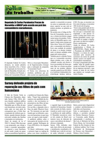 5
DEPUTADO FEDERAL SARNEY FILHO
Deputado Zé Carlos Parabeniza Procon do
Maranhão e AMASP pelo acordo em prol dos
consumidores maranhenses.
O deputado Federal Zé Carlos
destacou, na sessão plenária
desta terça-feira (16), o Termo
de Cooperação do Governo Es-
tado do Maranhão, firmado atra-
vés da Gerência de Proteção e
Defesa do Consumidor (Procon/
MA) e a Associação Maranhen-
se de Supermercados (Amasp)
para a realização da campanha
“Consumidor Fiscal”.
O Termo visa solucionar, de
imediato, problemas que po-
dem ocorrer nos supermercados
quando o consumidor ao passar
no caixa se surpreende com um
preço superior ao que está no
próprio produto, na gôndola ou
prateleira.
De acordo com o Código de De-
fesa do Consumidor, nesses ca-
sos, o cliente terá direito a pagar
menor preço do produto. Entre-
tanto, no Maranhão agora a van-
tagem é ainda maior, porque por
força desse Termo de Coopera-
ção, o consumidor terá direito a
levar uma unidade do produto
de graça e se desejar comprar
mais, as demais unidades serão
pagas pelo menos preço.
Também prevê o referido Termo
que se o consumidor encontrar
algum produto com a data de
validade vencida, terá direito a
levar esse produto de forma gra-
tuita. Mas, se o cliente encontrar
mais de um produto idêntico
vencido, poderá levar DE GRA-
ÇA TANTAS UNIDADES EN-
CONTRAR NESSA SITUA-
ÇÃO. Ou seja, se encontrar um
leva outro de graça, se encontrar
100, levará cem de graça.
“Esta é uma grande ação do Go-
verno do Maranhão. Este acordo
faz com que o consumidor seja
respeitado, e não precise re-
correr à justiça para terem seus
direitos garantidos, assim, o go-
verno não só cumpre a legisla-
ção como vai além do exigido”,
frisou o parlamentar.
Ainda na tribuna, Zé Carlos
cumprimentou o Diretor do
PROCON/MA, Duarte Júnior,
o Presidente da AMASP, João
Sampaio e os donos de super-
mercados pela iniciativa de
assinarem um termo de grande
alcance social e de respeito aos
consumidores maranhenses.
O avanço conquistado pelo Ma-
ranhão, além de grande reper-
cussão no Estado, foi repercuti-
do na imprensa nacional, o que
mostra se tratar de um marco
que poderia ser exemplo para
outros Estados.
DEPUTADO FEDERAL ZÉ CARLOS
Sarney defende projeto de
reparação aos filhos de pais com
hanseníase
O líder do Partido Verde na
Câmara dos Deputados, depu-
tado Sarney Filho (MA), afir-
mou durante audiência pública
na Assembleia Legislativa do
Maranhão que os filhos de pais
com hanseníase, em todo o país,
estão cada vez mais perto de
conseguirem que a União faça
a reparação da violência que so-
freram, quando durante décadas
estiveram isolados das famílias
e internados em instituições.
Autor do projeto de lei nº
2962/11, Sarney Filho disse que
a sua proposição, que obriga a
União a conceder aposentado-
ria especial a esses familiares
já está sendo votado em quase
todas as assembleias legislativas
e também na Câmara dos Depu-
tados. “Fiquei hoje gratamente
surpreso com qualidade das dis-
cussões e dos movimentos re-
presentativos dos filhos da han-
seníase”, comemorou o líder.
Em sua fala, o deputado citou a
frase do padre Maurício Geor-
ge. “No momento em que todo
mundo quer ser diferente, a pes-
soa com hanseníase só quer uma
coisa: ser igual a todo mundo”.
A audiência pública sobre o
tema partiu de iniciativa do de-
putado estadual Wellington do
Curso (PPS-MA) e foi elogiada
pelo líder.
“O Brasil, infelizmente ocupa
o primeiro lugar no ranking de
países com maior incidência e
o segundo lugar na prevalência
mundial de hanseníase, ficando
atrás somente da Índia, caracte-
rizando-se assim como um gra-
ve problema de saúde pública.
O Maranhão encontra-se entre
os três estados do Brasil com
maiores taxas de detecção de
casos e prevalência da doença”,
afirmou o deputado.
Sarney Filho defendeu uma
ação mais efetiva de prevenção
e atendimento, ressaltando a di-
ficuldade que a rede de serviços
de saúde, sobretudo a atenção
básica, possui para diagnosticar
e conduzir satisfatoriamente o
indivíduo com hanseníase.
Entre os participantes da au-
diência, o secretário estadual
de Direitos Humanos, Francis-
co Conceição, padre Bráulio,
representando o arcebispo de
São Luís, d. Belizário da Silva,
Flavia Biona, da Universidade
Federal do Rio Grande do Sul,
o defensor público Yuri Costa,
Movimento de Reintegração
de Pessoas com Hanseníase –
Mohan e Artur Custódio.
Deputado Federal Zé Carlos destaca na sessão do Plenário
Deputado Federal Sarney Filho (MA) afirmou durante audiência pública na
Assembléia Legislativa do Estado
 