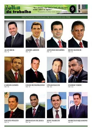 9
DEPUTADOS FEDERAIS EM EXERCÍCIO DO PRB
ALAN RICK
PRB - AC
ANDRÉ ABDON
PRB - AP
ANTONIO BULHÕES
PRB - SP
BETO MANSUR
PRB - SP
CARLOS GOMES
PRB - RS
CELSO RUSSOMANNO
PRB - SP
CÉSAR HALUM
PRB - RO
CLEBER VERDE
PRB - MA
FAUSTO PINATO
PRB - SP
JHONATAN DE JESUS
PRB - RR
JONY MARCOS
PRB - SE
MARCELO SQUASSONI
PRB - SP
 