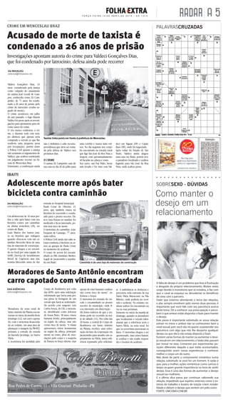 A 5T E R Ç A - F E I R A , 1 4 D E A B R I L D E 2 0 1 5 - E D. 1 3 1 3 RADAR
DA REDAÇÃO
editorial@folhaextra.net
Um adolescente de 16 anos per-
deu a vida após bater com sua
bicicleta contra um caminhão
na última sexta-feira (10), no
centro de Ibaiti.
Luan Mattos dos Santos esta-
va na bicicleta que trafegava
quando chocou-se com um ca-
minhão Mercedes Benz de uma
loja de materiais de construção.
O garoto chegou a ser socorri-
do no local por uma equipe do
SAMU (Serviço de Atendimento
Móvel de Urgência) mas não
resistiu falecendo antes de dar
entrada no hospital municipal.
Paulo Cesar de Oliveira, 21
anos, que também estava na
bicicleta foi socorrido e condu-
zido para o pronto socorro. Ele
teve uma fratura no maxilar, foi
medicado e ﬁcou internado, po-
rém sem risco de morte.
O motorista do caminhão, João
Furquim de Camargo, 77 anos,
nada sofreu.
A Polícia Civil ainda não sabe se
Luan conduzia a bicicleta ou es-
tava na garupa de Paulo César
no momento do acidente.
O corpo do jovem foi encami-
nhado ao IML (Instituto Médico
Legal) de Jacarezinho e sepulta-
do em Ibaiti.
Adolescente morre após bater
bicicleta contra caminhão
DA REDAÇÃO
editorial@folhaextra.net
Valdeci Gonçalves Dias, 31
anos, considerado pela justiça
como culpado do assassinato
do taxista José Gentil de Cam-
pos, conhecido como Zé Cam-
pinho, de 71 anos, foi conde-
nado a 26 anos de prisão pelo
crime de latrocínio (roubo se-
guido de morte).
O crime aconteceu em julho
do ano passado, e logo depois
Valdeci foi preso após as investi-
gações para apontarem para ele
como autor do crime.
O réu nunca confessou o cri-
me, e durante todo este tem-
po aﬁrmou que apenas teria
comprado o veículo (o que lhe
renderia uma pequena pena
por receptação), porém tanto
a Polícia Civil quanto a justiça
não acataram os argumentos de
Valdeci, que acabou condenado
em julgamento recente no fó-
rum de Wenceslau Braz.
Entretanto, a condenação ainda
não é deﬁnitiva e cabe recurso,
providência que deve ser toma-
da pela defesa de Valdeci nos
próximos dias.
O CRIME
O taxista Zé Campinho saiu de
sua casa no dia 26 de julho para
CRIME EM WENCESLAU BRAZ
IBAITI
Acusado de morte de taxista é
condenado a 26 anos de prisão
DAS AGÊNCIAS
editorial@folhaextra.net
Moradores da zona rural de
Santo Antônio da Platina encon-
traram no início da manhã deste
domingo (12), um carro capota-
do, com o motorista desacorda-
do ao volante, em uma área de
plantação à margem da PR-092,
próximo a entrada da estrada
da fazenda Jacutinga, no bairro
Vilela.
A ocorrência foi atendida pelo
Corpo de Bombeiros por volta
das 6h50, após uma solicitação
informando que havia uma pes-
soa presa às ferragens de um
veículo que havia se acidentado.
De acordo com sargento Luiz
Carlos Souza, do CB, o motoris-
ta, identiﬁcado como Jeferson
de Souza Pinto, 18 anos, estava
bastante ferido, principalmente
na região da cabeça, mas não
corria risco de morte. “A vítima
apresentava vários hematomas
na região da cabeça, principal-
mente no rosto, além de esco-
riações pelo corpo e a suspeita
de fratura no braço direito, mas
Moradores de Santo Antônio encontram
carro capotado com vítima desacordada
uma corrida e nunca mais vol-
tou. No dia seguinte seu corpo
foi encontrado na estrada rural
que liga São José da Boa Vista a
Arapoti, com aproximadamente
40 facadas na cabeça e rosto.
Seu carro, um Fiat Palio, havia
sido levado e foi visto com Val-
deci em Taguaí (SP) e Capão
Raso (SP), onde foi negociado.
Após voltar do Estado de São
Paulo, Valdeci ainda alugou
uma casa em Ibaiti, porém teve
o paradeiro localizado e acabou
fugindo para São José da Boa
Vista, onde acabou preso.
Caminhão é de uma loja de materiais de construção
PATRULHA 190
apesar de estar bastante confuso
não corria risco de morte”, in-
formou o Souza.
O motorista foi retirado do veí-
culo e encaminhado ao pronto
socorro do município, onde ﬁ-
cou internado em observação.
Há fortes indícios de que o aci-
dente pode ter ocorrido na noi-
te de sábado (11). Por volta das
20 horas, a central do Corpo de
Bombeiros em Santo Antônio
da Platina recebeu uma solici-
tação da base da corporação em
Jacarezinho para atender um ca-
potamento na Vilela, única refe-
rência repassada pelo solicitan-
te. A ambulância se deslocou e
percorreu toda extensão da rua
Dário Vilela Bitencourt, na Vila
Ribeiro, onde poderia ter ocor-
rido o acidente. No entanto, ne-
nhum indício foi encontrado na
via ou ruas próximas.
Somente no início da manhã de
domingo, quando os moradores
que localizaram o veículo infor-
maram que a referência seria o
bairro Vilela, na zona rural, foi
que os socorristas associaram os
fatos. O motorista chegou a ser
questionado, mas estava bastan-
te confuso e não soube respon-
der o horário do acidente.
PALAVRASCRUZADAS
SOBRESEXO - DÚVIDAS
ARQUIVO FOLHA EXTRA
A falta de desejo é um problema que leva à frustração
e desgaste do próprio relacionamento. Muitas vezes
surge devido à monotonia que se instalou, e faz com
que o casal se esqueça ou desvalorize os benefícios
do sexo com o parceiro.
Dado que estamos abordando o tema das relações,
e elas sempre envolvem pelo menos duas pessoas, é
importante que você fale com seu parceiro/a acerca
deste tema. Dê a conhecer sua preocupação e perce-
bam o que ambos estão dispostos a fazer para manter
o desejo.
Este passo é importante sobretudo se vossa relação
estiver no início e ambos não se conhecerem bem a
nível sexual, pois você não irá querer surpreender seu
parceiro/a com algo que não lhe desperta qualquer
desejo ou que ele/a não esteja disposta a fazer.
Existem várias formas de manter ou aumentar o dese-
jo sexual em um relacionamento, e todas elas passam
por inovar no sexo. Comecem por experimentar po-
sições diferentes daquilo a que estão acostumados,
conseguindo assim novas experiências e conhecer
melhor o corpo um do outro.
Não deixe de parte a componente romântica numa
relação, sobretudo se você for um homem. A razão é
que, para a mulher, ações românticas como carícias e
beijos ocupam grande importância na hora de sentir
desejo. Essa é uma das formas de aumentar o desejo
sexual nas mulheres.
E a última dica passa por continuar valorando sua
relação, impedindo que aspetos externos como o es-
tresse do trabalho e boatos de traição criem instabi-
lidade e afetem o desejo que sentem um pelo outro.
FONTE: UMCOMO.COM.BR
Como manter o
desejo em um
relacionamento
Investigações apontam autoria do crime para Valdeci Gonçalves Dias,
que foi condenado por latrocínio; defesa ainda pode recorrer
Taxista tinha ponto em frente à prefeitura de Wenceslau
 