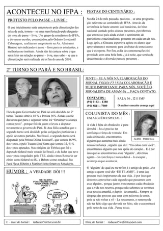 ACONTECEU NO IFPA :                                             FESTAS DO CENTENÁRIO :
                                                                No dia 24 do mês passado, realizou – se uma programa-
 PROTESTO PELO PASSE – LIVRE :
                                                                ção referente ao centenário do IFPA. Através da
 O que inicialmente seria um protesto pela climatização das     cerimônia de haste amento das bandeiras, do hino
 salas de aula, tornou – se uma manifestação pelo desgasta-     nacional cantado pelos alunos presentes, percebemos
 do tema do passe – livre. Um grupo de estudantes do IFPA,      que em nosso país ainda existe o sentimento de
 e de outras escolas, comandados pelo Grêmio Estudantil         patriotismo e nacionalismo, presente em cada um de nós.
 Cabanagem, realizaram um protesto na Av. Almirante             Logo após, a Gincana esportiva agitou os alunos que
 Barroso reivindicando o passe – livre para os estudantes, e    aproveitaram o momento para desfrutar do entusiasmo
 melhorias no instituto. Ainda não há certeza sobre o que       que é o esporte. Por fim, o dia de comemorações foi
 será feito em relação ao passe – livre, mas sabe – se que a    premiado com uma bela festa , já à noite, que serviu de
 climatização será realizada até o fim do ano de 2010.          descontração e diversão para os presentes .


2º TURNO NO PARÁ E NO BRASIL:
                                                               JUNTE – SE A NÓS NA ELABORAÇÃO DO
                                                               JORNAL FOLHA F5 ! SUA COLABORAÇÃO É
                                                               MUITO IMPORTANTE PARA NÓS. VOCÊ É O
                                                               JORNALISTA DE AMANHÃ ... FAÇA CONTATO.
                                                                CONTATOS :                SALA 56 , I2111MF
                                                                (91) 9192 – 1380
                                                                (91) 8841 - 7909          O melhor conceito começa aqui

Eleição para Governador no Pará só será decidida no 2º
turno. Tucano obteve 48 % e Petista 36% .Simão Jatene
                                                               COLUNISTA DO MÊS :
                                                                UM ALGUÉM ESPECIAL :
declarou que para o segundo turno irá ―fortalecer a aliança
com o povo‖ , porque foi ela quem o levou a disputar            A vida é feita de obstáculos e para
novamente o governo do Pará. Já Ana Júlia acredita que o        derrubá – los é preciso ter
segundo turno será decidido pelas coligações partidárias e      confiança e força de vontade. Em
apoio de outros partidos. No Brasil, o segundo turno será       cada obstáculo, encontramos
disputado pela Petista Dilma Rousseff , que somou 46,9%                                                ALINE PRISCILA
                                                                alguém que aumenta mais ainda
dos votos, e pelo Tucano José Serra que somou 32, 61%           nossa confiança , alguém que diz : ―Eu estou com você‖,
dos votos apurados. Nas eleições do Tiririca que foi o          encontramos alguém que nos apóia de coração... E é por
deputado federal mais votado do Brasil, e de Jader que teve     isso que ao encontrarmos esse ‗alguém‘ , devemos
seus votos congelados pelo TRE, ainda vimos Romário ser         agarrá – lo com força e nunca deixá – lo escapar ,
eleito como federal no RJ, e Bebeto como estadual. No           aconteça o que acontecer.
Pará Flexa Ribeiro e Marinor Brito foram os Senadores.
                                                                O ‗alguém‘ do qual eu me refiro é o amigo do peito , é o
HUMOR :            A VERDADE DÓI !!!                            amigo a quem você diz ―EU TE AMO‖, é uma das
                                                                pessoas mais importantes da sua vida , é por isso que
                                                                devemos aproveitar cada segundo que passamos com
                                                                esse alguém , porque juntos venceremos cada obstáculo
                                                                que a vida nos reserva, porque não sabemos se veremos
                                                                essa pessoa amanhã, e depois de amanhã... Sempre se
                                                                despeça das pessoas que ama com palavras de amor,
                                                                pois se não voltar a vê – La novamente, o remorso de
                                                                não ter feito algo que deveria ter feito, não o assombrará
                                                                pelo resto da sua vida . Pense nisso.



E – mail do Jornal :   redacaof5@bol.com.br                    Blog do Jornal :    redacaof5web.blogspot.com
 