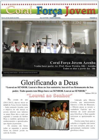 Coral Força Jovem Gaúcha – sub-sede Estadual Cenáculo Azenha

                                                                                                       Fotos: VPR_SUL-Azenha




                              Glorificando a Deus
   “Louvai ao SENHOR. Louvai a Deus no Seu santuário; louvai-O no firmamento do Seu
               poder. Tudo quanto tem fôlego louve ao SENHOR. Louvai ao SENHOR.”
                                                                                                          Salmos 150 1;6


       Na        virada       de      ano                                                    Liderado pela Obreira
(2011/2012), deu-se início ao                                                          Cristina, que anteriormente
coral da Força Jovem Gaúcha                                                            liderava a tribo de Manassés,
– Sede cenáculo Azenha, com                                                            a Obreira passa as jovens o
o objetivo de não deixar os                                                            verdadeiro Espírito que as
jovens enterrar seus talentos                                                          meninas do coral precisam
os quais Deus deu a cada um                                                            para Glorificar a Deus quando
segundo a vontade do Senhor                                                            estiverem se apresentando no
Deus e também aprimorar os                                                             Altar.
conhecimentos e aprendizados                                                                 Ensina como fazer para a
que alguns já possuem.                                                                 soberba e o orgulho não entrar
      Os ensaios são feitos                                                            em seus corações, para que a
todas as segundas e quintas                                                            apresentação realmente venha
feiras na central jovem na                                     Fotos: VPR_SUL-Azenha   glorificar a Deus.
sede da Azenha.
 