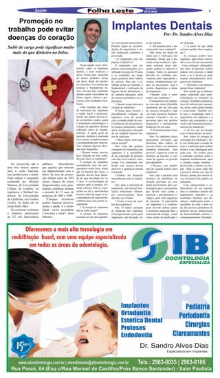 Anuncie
                      Saúde                                                                                                 9872-9000                                                     3


    Promoção no
trabalho pode evitar                                                                       Implantes Dentais
                                                                                                                                             Por: Dr. Sandro Alves Dias
doenças do coração
                                                                                           rio com mínimo desconforto.       co de rejeição .                 ser utilizada.
Subir de cargo pode significar muito                                                       Procure seguir as recomen-
                                                                                           dações do especialista e uti-
                                                                                                                                 8- Até quantos anos o pa-
                                                                                                                             ciente pode fazer implante?
                                                                                                                                                                  12-A partir de que idade
                                                                                                                                                              crianças podem fazer implan-
  mais do que dinheiro no bolso.                                                           lize medicação conforme a             Não existe um limite de      tes ?
                                                                                           prescrição.                       idade para a realização dos          As crianças podem fazer
                                                                                               3-O tratamento com im-        implantes. Desde que o pa-       implantes após terem conclu-
                                                                                           plantes é definitivo?             ciente esteja saudável e apre-   ído o seu ciclo de crescimento
                                                              Nessa edição trarei infor-       O tratamento com im-          sente estrutura óssea ade-       . Uma avaliação radiográfica
                                                          mações sobre os implantes        plantes osseointegrados já é      quada, poderá se submeter á      das mãos do paciente poderá
                                                          dentais, a mais moderna e        utilizado há mais de 45 anos      cirurgia. Todos os pacientes     indicar com precisão a idade
                                                          eficaz forma para reposição      e os resultados em longo          deverão ser avaliados pre-       óssea e se o mesmo já pode
                                                          de dentes perdidos, desde        prazo possuem altos índices       viamente pelo especialista e     realizar procedimentos cirúr-
                                                          um único dente até pacien-       de sucesso. Para que o re-        exames complementares po-        gicos com implantes.
                                                          tes edentulos. A evolução das    sultado possa ser mantido, é      dem ser necessários para o           13-Pacientes com diabetes
                                                          técnicas e biomateriais fa-      fundamental a realização da       correto diagnóstico e plano      podem fazer implantes?
                                                          zem com que hoje implantes       higiene bucal diariamente e       de tratamento .                      Sim, desde que o diabetes
                                                          dentais sejam executados de      de maneira adequada, além             9-Quanto custa o trata-      esteja controlado pelo endo-
                                                          forma segura, indolor e pre-     de retornos periódicos ao es-     mento com implantes ?            crinologista no momento de
                                                          visível, com resultados exce-    pecialista.                           O tratamento com implan-     cirurgia. O diabetes aumenta p
                                                          lentes.                              4-Quanto tempo demora a       tes tem sido muito difundido     risco de infecção pós-operató-
                                                              Cabe ressaltar que antes     cirurgia de implantes?            atualmente por seu alto grau     ria, assim como pode retardar
                                                          da realização dos implantes          O tempo gasto durante o       de sucesso, tornando-o cada      a cicatrização. Também nes-
                                                          a saúde bucal e posiciona-       procedimento cirúrgico de         vez mais acessível financei-     te caso, a cooperação entra o
                                                          mento dos dentes devem es-       implantes varia de acordo         ramente. Consulte o seu es-      especialista em implantes e o
                                                          tar em perfeito estado, sendo    com a complexidade do caso.       pecialista para um perfeito      medico que acompanha o pa-
                                                          o tratamento odontológico e      Usualmente são procedimen-        diagnostico e planejamento       ciente será fundamental para o
                                                          coloção de aparelhos dentais     tos poucos demorados, sendo       financeiro de seu caso.          sucesso do tratamento.
                                                          indicados antes da implan-       que a cirurgia para colocação         10-Fumantes podem fazer          14-Já vou sair da cirurgia
                                                          todontia. A saúde geral do       de um implante demora me-         implantes?                       com os meus dentes na boca?
                                                          paciente também é analisada      nos de uma hora.                      Sim. Os implantes atuais         Sim. Antes de cirurgia de
                                                          com exames complementares            5-Meus dentes terão apa-      apresentam inovações que         colocação dos implantes é fei-
                                                          e acompanhada pelo especia-      rência normal?                    permitem altos índices de        to um molde para o estudo do
                                                          lista. Seguem algumas dúvi-          Sim. Uma das grandes          sucesso clínico em pacientes     caso e a definição pela melhor
                                                          das mais frequentes              vantagens do tratamento com       fumantes. Entretanto , caso      técnica a ser empregada para
                                                              1-Quanto tempo preciso       implantes é a possibilida-        possível , sugere-se evitar ou   cada caso. Em muitos casos
                                                          ficar afastado do meu traba-     de de realização de próteses      diminuir ao máximo o con-        é realizada a prótese sobre o
                                                          lho para fazer os implantes?     com alto nível estético e fun-    sumo de cigarros no período      implante imediatamente após
                                                              A cirurgia de implantes      cional. Um tratamento rea-        pós-operatório.                  a cirurgia (carga imediata )
   Ser promovido não é       públicos.     Descobriram    normalmente tem um pós-          lizado com sucesso deverá             11-Pessoas com proble-       devolvendo a estética e a fun-
uma boa notícia apenas       que aqueles que estavam      operatório muito bom, sendo      devolver a aparência normal       mas de coração podem fazer       ção . Para os casos onde não
para a conta bancária,       em departamentos com o       que na maioria dos casos, o      á dentição.                       implantes?                       é possível utilizar este tipo de
mas também para a saúde.     dobro da taxa de promo-      paciente deverá ficar afasta-        6-Poderei me alimentar            Sim, mas o paciente com      técnica, dentes provisórios fi-
Pode reduzir o risaestudo    ção tinham cerca de 20%      do de suas atividades de 1 a     normalmente com os implan-        histórico de problemas no        xos ou removíveis podem ser
conduzido por Michael        menos chances de serem       3 dias. A recomendação de        tes?                              coração precisam ser ava-        utilizados.
Marmot, da Universidade      diagnosticados com pato-     repouso após a cirurgia, evi-        Sim. Após a conclusão do      liados previamente pelo car-         Com planejamento e co-
College de Londres, na       logistas cardíacas durante   tando esforços físicos, expo-    tratamento, não haverá limi-      diologista que o acompanha,      nhecimento do seu especia-
Inglaterra; e Michael An-    o período de 15 anos de      sições ao sol e movimentos       tações alimentares. Alimen-       que deverá estar ciente e        lista os implantes dentais são
                                                          bruscos, além de seguir as re-   tos excessivamente duros          autorizar o procedimento ci-     amplamente indicados e os
derson, da Universidade      pesquisa, de 1985 a 1999.
                                                          comendações do especialista,     deverão sei evitados              rúrgico, para total segurança    resultados mostram sua efi-
da Califórnia, nos Estados      “Choques favoráveis
                                                          colabora para uma pronta re-         7-Existe o risco de rejei-    do paciente. O especialista      ciência, melhorando muito a
Unidos. Os dados são do      podem impactar positiva-     cuperação.                       ção dos implantes?                em implantes e o cardiolo-       qualidade de vida e bem es-
jornal Daily Mail.           mente a saúde. E a mobi-         2-A cirurgia de implantes        Não. O titânio utilizado      gista deverão definir juntos     tar das pessoas portadoras de
   Os cientistas avaliaram   lidade social ascendente     dói ou incha muito?              na produção dos implantes         o momento adequado para a        próteses bucais, proporciona-
o histórico profissional     é boa para a saúde”, disse       A cirurgia de implantes      é biologicamente aceito pelo      realização da cirurgia , assim   do funcionalidade, estética, e
de 4,7 mil funcionários      Marmot.                      costuma ter um pós-operató-      organismo, não havendo ris-       como cuidar da medicação a       consequentemente felicidade.
 