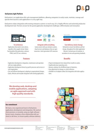 Our commitment
We have a very experienced team in OutSystems
applications development and integration.We work at
client premises or remotely, using our Agile software
factory teams, keeping a close relationship with our
clients at all times, to ensure quality software delivery.
Lisbon
Largo Carlos Selvagem, 2-D
1500-140 Lisbon
Tel: (+351) 217 783 839
Viseu
Rua D. António Alves Martins, 1º B
3500-078Viseu
Tel: (+351) 232 403 926
Luanda
Rua de Moçambique, nº 13
Bairro do Cruzeiro - Luanda
Tel: (+244) 222 017 944
Maputo
AvenidaVladimir Lenine, n.º 174, 13º
Maputo - Mozambique
Tel: (+258) 848 107 700
www.pessoaseprocessos.com
Features
• Application development, integration, maintenance and operation
with one single platform.
• Application development driven by specific processes and services in
each organization.
• Fast and eﬃcient development, adapting to organizational changes.
• Quick, eﬀective and reusable integration with existing applications.
Benefits
• Projects development time reduced from months to weeks.
• Significantly lower operating costs.
• Business solutions for all diﬀerent types of industries.
• Easy adjustment to changes as a basis reference.
• Available set of adaptors allows fast integration with other applica-
tions.
We develop web, desktop and
mobile applications, adopting
an agile approach and with
high quality standards.
For all devices
Applications that work in every device,
regardless their graphic format. Native
functionalities like geolocation, webcam,
HTML5 and CSS3 are a reference.
Integrate with everything
Easily connect with any enterprise system,
cloud services and databases that use open
connectors. Latest generation SAP connector.
Fast delivery, faster change
OutSystems ensures fast delivery and fast
change, throughout the whole application
lifecycle. Constant pace of evolution, in
accordance to new and upcoming standards.
Other Technologies
OutSystems
Time to market:
Up to 10x Faster
OutSystems is an applications life cycle management platform, allowing companies to easily create, maintain, manage and
operate their business web applications in a very agile way.
OutSystems makes integration with existing enterprise systems so much easy. It is a highly eﬀective and extremely productive
development tool.The best answer for the grand application development challenges: diﬀerentiation and innovation.
OutSystems Agile Platform
 