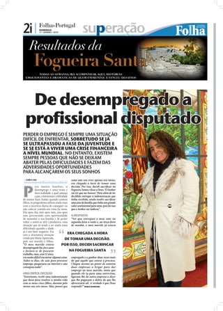 2i |                 DOMINGO
                     17 • JANEIRO • 2010                                   superação




  De desempregado a
 profissional disputado
PERDER O EMPREGO É SEMPRE UMA SITUAÇÃO
DIFÍCIL DE ENFRENTAR, SOBRETUDO SE JÁ
SE ULTRAPASSOU A FASE DA JUVENTUDE E
SE SE ESTÁ A VIVER UMA CRISE FINANCEIRA
A NÍVEL MUNDIAL. NO ENTANTO, EXISTEM
SEMPRE PESSOAS QUE NÃO SE DEIXAM
ABATER PELAS DIFICULDADES E FAZEM DAS
ADVERSIDADES OPORTUNIDADES
PARA ALCANÇAREM OS SEUS SONHOS
 CARLA VAZ
c a r l a . re d a cc a o @ fo l h a d e p o r t u g a l . p t
                                                                 como não vou viver apenas seis meses,




P
                                                                 era chegada a hora de tomar uma
           ara muitas famílias, o                                decisão. Por isso, decidi sacriﬁcar na
           desemprego é uma triste e                             Fogueira Santa e disse a Deus: ‘O Senhor
           dura realidade, a qual ameaça                         vai ter que me honrar.’ Para além de ter
           a paz, a harmonia e a felicidade                      decidido entregar a indemnização que
de muitos lares. Então, quando existem                           tinha recebido, ainda resolvi sacriﬁcar
ﬁlhos, os progenitores sofrem ainda mais                         uma jóia de família que tinha um grande
com a incerteza diária de conseguir ou                           valor sentimental para mim, pois foi isso
não colocar comida em cima da mesa.                              que o Senhor me indicou”.
Dia após dia, mês após mês, ano após
ano, procurando uma oportunidade A RESPOSTA
de sustentar a sua família e de poder “Sei que entreguei o meu voto na
voltar a sentir-se útil e produtivo, uma segunda-feira à noite e, na terça-feira
situação que só tende a ser ainda mais de manhã, o meu marido já estava
diﬁcultada quando a idade
já é um fator negativo. Era
esta a dramática situação                  ERA CHEGADA A HORA
vivida por Maria Aparecida,              DE TOMAR UMA DECISÃO.
pelo seu marido e filhos.
“O meu marido estava                  POR ISSO, DECIDI SACRIFICAR
desempregado há cinco anos
e fartava-se de procurar                    NA FOGUEIRA SANTA
trabalho, mas, com 52 anos,
era muito difícil encontrar alguma coisa. empregado e a ganhar duas vezes mais
Todos os dias, ele saía para procurar do que aquilo que estava à procura.
emprego, pesquisava na Internet e não Chegou mesmo ao ponto de estarem
conseguia nada”.                             duas empresas a brigar para dar
                                             emprego ao meu marido, tanto que
UMA DIFÍCIL DECISÃO                          quando ele ia para uma entrevista,
“Entretanto, recebi uma indemnização ligaram-lhe da outra empresa a dizer
                                                                                                             FOTO: ISABEL REIS




que dava para resolver a minha vida que lhe pagavam o dobro do que lhe
com os meus cinco ﬁlhos, durante pelo oferecessem ali. A verdade é que Deus
menos uns seis meses. Mas, pensei que responde!” MARIA APARECIDA
 