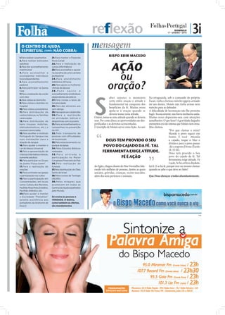 reflexão                                                                 DOMINGO
                                                                                                                                        17 • JANEIRO • 2010
                                                                                                                                                              | 3i
  O CENTRO DE AJUDA
  ESPIRITUAL (IURD) NÃO COBRA:
                                                                     mensagem
1.Para realizar casamentos       21.Para manter a Fazenda
                                                                                  BISPO EDIR MACEDO
2.Para realizar batizados        Nova Canaã



                                                                                  AÇÃO
(adultos)                        22.Para a realização de
3.Para dar aconselhamento        cursos informáticos
matrimonial                      23.Para aconselhar e apoiar



                                                                                   ou
4.Para aconselhar e              na escolha de uma carreira
acompanhar indivíduos            profissional
toxicodependentes                2 4 . P a r a a te n d i m e n to



                                                                                 oração?
5.Para aconselhamento            telefónico 24 horas
pastoral                         25.Para apoio a mulheres
6.Para participar na Santa       vítimas de abusos
Ceia                             26.Para apoio e




                                                                     S
7.Para a realização da unção     aconselhamento a indivíduos
com óleo                         dependentes alcoólicos                            aber separar o momento           Na retaguarda, sob o comando do próprio
8.Para visitas ao domicílio      27.Para visitas a lares de                        certo entre oração e atitude é   Faraó, vinha o furioso exército egípcio armado
9.Para visitas a doentes no      terceira idade
                                                                                   fundamental na conquista dos     até aos dentes. Moisés não tinha armas nem
hospital                         28.Para dar alimento aos
10.Para visitas a presidiários   sem-abrigo
                                                                                   benefícios da fé. Muitas vezes   exército para se defender.
11.Para distribuição de          29.Para apoio em catástrofes
                                                                                   apela-se à oração quando se      A diﬁculdade de locomoção não lhe permitia
cestas básicas às famílias       30.Para a realização                              deveria tomar uma atitude.       fugir. Tecnicamente, não havia nenhuma saída.
carenciadas                      de atividades lúdicas e             Outras, toma-se uma atitude quando se deveria  Muitas vezes deparamo-nos com situações
12.Para distribuição de          desportivas com os jovens           orar. Por conta disso, as oportunidades são des-
                                                                                                                    semelhantes. O que fazer? A gravidade daqueles
bens (roupas, mobílias,          31.Para aconselhamento e            perdiçadas e as derrotas acrescentadas.        momentos era tão intensa que Moisés nem orou.
eletrodomésticos, etc.) a        campanhas na prevenção              O exemplo de Moisés serve como lição. Ao sair  Mas clamou.
pessoas carenciadas              do HIV                                                                                                “Por que clamas a mim?
13.Para acolher o Instituto      32 .Pelo transpor te de                                                                               Mande o povo seguir em
Português do Sangue nas          pessoas com dificuldades                                                                              frente. E você estenda “
suas instalações para a
doação de sangue
                                 de locomoção
                                 33.Pelo estacionamento no
                                                                                DEUS TEM PROVIDO O SEU                                 o cajado, toque o Mar e
                                                                                                                                       divida-o para o povo passar
14.Para ajudar a manter o        parque da Igreja                            POVO DO CAJADO DA FÉ. TAL                                 , foi a resposta Divina (Êxodo
Lar de Idosos Universal          34.Pelos Estudos Bíblicos
                                                                                                                                       14. 15-16).
15.Para a apresentação de        realizados                                 FERRAMENTA EXIGE ATITUDE.                                  Deus tem provido o Seu
crianças (não batiza crianças,   35.Pela entrada e
somente adultos)                 par ticipação no Maior                                       FÉ É AÇÃO                                povo do cajado da fé. Tal
16.Para participar no Grupo      Congresso Financeiro do País                                                                          ferramenta exige atitude. Fé
de Jovens "Força Jovem"          36 .Pela realizaç ão de                                                                               é ação. Se há certeza absoluta,
17.Para a realização de          funerais                            do Egito, chegou diante do Mar Vermelho lide- há fé. E se há fé, porquê orar ou mesmo clamar
orações                          37.Pela distribuição do Óleo        rando três milhões de pessoas, dentre as quais quando se sabe o que deve ser feito?
18.Para a entrada nas igrejas    Santo de Israel                     anciãos, grávidas, crianças, recém-nascidos,
e participação nos cultos        38.Pelos cursos de Teologia         além dos seus pertences e animais.             Que Deus abençoe a todos abundantemente.
19.Para a participação em        (IBURD)
Concentrações, em locais         39.Pelos milagres que
como: Coliseu dos Recreios,      acontecem em todos os
Pavilhão Rosa Mota, Estádios,    Centros de Ajuda espalhados
Pavilhão Atlântico, etc.         pelo Mundo.
20.Para ajudar a manter
a Sociedade “Pestallozi”         Só ensina às pessoas a
(presta assistência aos          VERDADE. O dízimo,
portadores da síndrome de        como também as ofertas,
Down)                            são mandamentos



                                                                                                                                                                    PUB
 