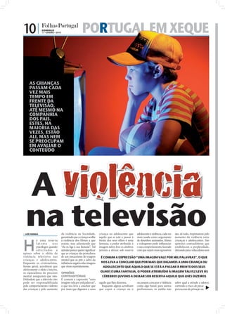 10 |             DOMINGO
                 17 • JANEIRO • 2010                       PORTUGAL EM XEQUE
                                                             RTUGAL
                                                             RTUGAL


     AS CRIANÇAS
     PASSAM CADA
     VEZ MAIS
     TEMPO EM
     FRENTE DA
     TELEVISÃO,
     ATÉ MESMO NA
     COMPANHIA
     DOS PAIS.
     ESTES, NA
     MAIORIA DAS
     VEZES, ESTÃO
     ALI, MAS NEM
     SE PREOCUPAM
     EM AVALIAR O




       A violência
     CONTEÚDO




                                                                                                                                                                              FOTO: D.R.




 na televisão
 LUÍS FARINHA                         da violência na Sociedade,
                                       garantindo que a criança acolhe
                                                                           criança ou adolescente que
                                                                           aquilo que se está a passar à
                                                                                                            adolescente à violência, cada vez
                                                                                                            mais usada como argumento
                                                                                                                                                são, de todo, responsáveis pelo
                                                                                                                                                aumento da violência entre



H
           á uma reserva               a violência dos filmes a que        frente dos seus olhos é uma      de desenhos animados, ﬁlmes         crianças e adolescentes. São
           latente        nos          assiste, mas adiantando que         fantasia, o poder atribuído à    e videogames pode inﬂuenciar        opiniões contraditórias que
           psicólogos quando           “ela os liga à sua fantasia”. Tal   imagem talvez leve os cérebros   o seu comportamento, fazendo        estabelecem a perplexidade,
           solicitados a               opinião parece querer signiﬁcar     juvenis a deixar sob reserva     com que sejam mais agressivos       deixando pais e educadores sem
opinar sobre o efeito da               que as crianças são portadoras
violência televisiva nas               de um mecanismo de triagem           É COMUM A EXPRESSÃO “UMA IMAGEM VALE POR MIL PALAVRAS”, O QUE
crianças e adolescentes.               mental que as põe a salvo da
Enquanto os criminalistas,             inﬂuência negativa das imagens       NOS LEVA A CONCLUIR QUE POR MAIS QUE DIGAMOS A UMA CRIANÇA OU
forma geral, acreditam que             que vêem repetidamente.                ADOLESCENTE QUE AQUILO QUE SE ESTÁ A PASSAR À FRENTE DOS SEUS
efetivamente o efeito é nocivo,
os especialistas do processo           OPINIÕES                             OLHOS É UMA FANTASIA, O PODER ATRIBUÍDO À IMAGEM TALVEZ LEVE OS
mental asseguram que não.              CONTRADITÓRIAS                        CÉREBROS JUVENIS A DEIXAR SOB RESERVA AQUILO QUE LHES DIZEMOS
Defendem que a televisão não           É comum a expressão “uma
pode ser responsabilizada              imagem vale por mil palavras”,      aquilo que lhes dizemos.         ou passem a encarar a violência     saber qual a atitude a adotar,
pelo comportamento violento            o que nos leva a concluir que         Enquanto alguns acreditam      como algo banal, para outros        correndo o risco de pecar
das crianças e pelo aumento            por mais que digamos a uma          que expor a criança ou o         profissionais, os média não         por excesso de privação ou
 