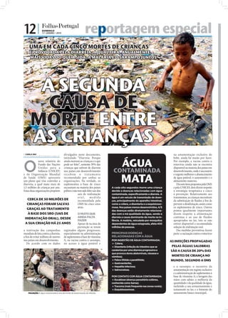12 |              DOMINGO
                                                17 • JANEIRO • 2010                            reportagem especial
                                                                                                  ortagem
                                   UMA EM CADA CINCO MORTES DE CRIANÇAS
                                   É PROVOCADA PELA DIARREIA, A QUAL TIRA, ANUALMENTE,
                                   MAIS VIDAS DO QUE A SIDA, A MALÁRIA E O SARAMPO JUNTOS




                                     A SEGUNDA
                                      CAUSA DE
                                    MORTE ENTRE
                                    AS CRIANÇAS


                                                                                                                                                                                                      FOTOS: EPA/OKA BUDHI
                               CARLA VAZ
                              carla.redaccao@folhadeportugal.pt
                                                               divulgados neste documento,                                                                    na amamentação exclusiva do


                                                                                                                      ÁGUA
                                                               intitulado “Diarreia: Porque                                                                   bebé, ainda há muito por fazer.



                              O
                                           novo relatório do ainda morrem as crianças e o que                                                                 Por exemplo, a vacina contra o
                                           Fundo das Nações pode ser feito”, somente 39% das                                                                  rotavírus ainda não se encontra
                                           Unidas para a crianças que sofrem de diarreia                                                                      disponível na maioria dos países em
                                           Infância (UNICEF) nos países em desenvolvimento                     CONTAMINADA                                    desenvolvimento, onde é necessário


                                                                                                                      MATA
                              e da Organização Mundial re c e b e m o t r at a me nto                                                                         e urgente melhorar o abastecimento
                              de Saúde (OMS) apresenta recomendado por ambas as                                                                               de água potável, o saneamento e o
                              um plano que visa controlar a organizações. Na verdade, os                                                                      aleitamento materno.
                              diarreia, a qual mata mais de suplementos à base de zinco                                                                          Dos sete itens propostos pela OMS
                              1,5 milhões de crianças por ano. escasseiam na maioria dos países               A cada oito segundos morre uma criança          e pela UNICEF, dois dizem respeito
                              Estas duas organizações propõem pobres e não tem sido feito uso dos             devido a doenças relacionadas com água          à estratégia terapêutica e cinco
                                                                           sais de reidratação                contaminada, especificamente a diarreia. A      à prevenção. Relativamente aos
                                                                           ora l,      medida                 água é um veículo de transmissão de doen-       tratamentos, as crianças necessitam
                                  CERCA DE 50 MILHÕES DE                   recomendada pela                   ças, principalmente do aparelho intestinal,     da substituição de ﬂuidos a ﬁm de
                                 CRIANÇAS FORAM SALVAS                     OMS há cinco anos                  como a cólera, a disenteria e a esquistosso-    prevenir a desidratação, assim como
                                                                           atrás.                             mose. Nos países menos desenvolvidos, 4/5       os suplementos de zinco. Outros
                                GRAÇAS AO TRATAMENTO                                                          das doenças estão diretamente relaciona-        pontos igualmente importantes
                                À BASE DOS SRO (SAIS DE                             O MUITO QUE               das com a má qualidade da água, sendo a         dizem respeito à alimentação
                               HIDRATAÇÃO ORAL), DESDE                              AINDA FALTA               diarreia a causa dominante de morte na in-      contínua e ao uso de fluidos
                                                                                    FAZER                     fância. A malária, veiculada por mosquitos      apropriados no lar, isto se não
                               A SUA CRIAÇÃO HÁ 25 ANOS                             Apesar de na área da      dependentes de água estagnada, afeta 400        estiver disponível a recomendada
                                                                                    prevenção se terem        milhões de pessoas.                             solução de reidratação oral.
                              a reativação das campanhas                registados alguns progressos,                                                            Das medidas preventivas fazem
                              mundiais de luta contra a diarreia,       especialmente na administração        PRINCIPAIS DOENÇAS                              parte: a vacinação contra o rotavírus
                              a ﬁm de evitar milhões de mortes          de suplementos à base de vitamina     RELACIONADAS COM A ÁGUA
                              nos países em desenvolvimento.            A, na vacina contra o sarampo,        POR INGESTÃO DE ÁGUA CONTAMINADA:              AS INFEÇÕES PROPAGADAS
                                 De acordo com os dados                 no acesso à água potável e             Cólera;
                                                                                                               Disenteria (infeção do intestino que se       PELAS ÁGUAS SALOBRAS
                                                                                                              carateriza por uma diarreia progressiva e      SÃO A CAUSA DE 20% DAS
                                                                                                              que provoca dores abdominais, náuseas e
                                                                                                              vómitos);                                       MORTES DE CRIANÇA NO
                                                                                                               Febre tifóide e paratifóide;                 MUNDO, SEGUNDO A OMS
                                                                                                              Gastroenterite;
                                                                                                               Hepatite infeciosa;                           e o sarampo; o incentivo da
                                                                                                               Salmonelose.                                  amamentação em regime exclusivo
FOTO: EPA/ODD ANDERSEN/D.R.




                                                                                                                                                              e a administração de suplementos à
                                                                                                              POR CONTATO COM ÁGUA CONTAMINADA:               base de vitamina A; a lavagem das
                                                                                                               Escabiose (doença parasitária cutânea,        mãos com sabão; a melhoria da
                                                                                                              conhecida como Sarna);                          quantidade e da qualidade da água,
                                                                                                              Tracoma (mais frequente nas zonas rurais);     incluindo o seu armazenamento e
                                                                                                               Esquistossomose.                              tratamento no lar; e o fomento do
                                  POLUIÇÃO: A água contaminada é uma das fontes de disseminação de infeções                                                   saneamento básico municipal.
 