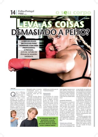 14 |                        DOMINGO
                            17 • JANEIRO • 2010                                                                 o seu corpo

                            LEVA AS COISAS
  ZELE PELA SUA MENTE




  DEMASIADO A PEITO?
                                A SENSIBILIDADE
                               EM EXCESSO PODE
                              DOMINAR A SUA VIDA
                                 PROFISSIONAL
                                   E PRIVADA.
                               ESTÁ NA ALTURA DE
                               PENSAR DE MANEIRA
                                    DIFERENTE
              FOTOS: D.R.




 NILZA VAZ
nilza.redaccao@folhadeportugal.pt                 demasiado a peito. A excessiva    trabalho que se dá pelo nome de       muito chegadas, enquanto eu era     as mais afetadas são aquelas que
                                                  sensibilidade parece ser          “A Rainha da Rejeição”.               mais velha três e quatro anos,      têm diﬁculdades em ultrapassar



Q
             ual é a diferença                    o problema social menos                                                 respetivamente. Elas partilhavam    essa sensação de serem atacadas
             entre a elevada                      explorado, ainda que seja         DEMASIADO                             os mesmos amigos e dormiam          ou excluídas. Savage chama-
             sensibi lidade e                     bastante real.                    “SENSÍVEIS”                           juntas, por isso, viam-se durante   -lhe “inundação emocional.” As
             outros padrões                          “Quando levamos alguma         Os sentimentos de rejeição            a noite. Senti-me excluída muitas   executivas de sucesso estancam
emocionais, como a raiva,                         coisa a peito, normalmente está   depois tornam-se na sensação          vezes”.                             a inundação ultrapassando
timidez, ou, já agora, a                          relacionada com um sentimento     de se ser julgado, criticado,                                             o sentimento rapidamente.
insensibilidade? Se pegarmos em                   de rejeição. Remete para um       gozado, diz Savage. “A uma            ATAQUES PESSOAIS                    Frequentemente, estas pessoas
todos os artigos, livros de auto-                 período em que nos sentíamos      determinada altura, durante           Muitas pessoas só reconhecem        eram crianças resilientes na
-ajuda e talk shows dedicados a                   envergonhados quando éramos       o nosso crescimento, não nos          o problema quando este              sua infância. “A realidade é
analisar problemas psicológicos,                  crianças”, aﬁrma Elayne Savage,   sentíamos bem connosco.”              começa a afetar não só as suas      que a maioria de nós magoa
nota-se a ausência de um                          uma mentora de relações no        “Já me chamaram ‘demasiado            vidas privadas, mas também          os sentimentos das outras
verdadeiro debate em torno das                                          local de    sensível’ e ‘irritadiça’. Para mim,   as suas vidas profissionais.        pessoas inconscientemente,”
pessoas que ﬁcam rapidamente                                                        a sensação de ser deixada de parte    Pode emergir após uma               refere. “Porém, as pessoas
             chateadas. Se fizer                                                    provavelmente remete para a           avaliação de desempenho,            que são sensíveis a algo, têm
               uma pesquisa na                                                      minha infância e a das minhas         quando um empregado assume          uma rede ou um radar que
               Amazon, surgem                                                       irmãs. Elas só têm um ano de          as observações do superior          apanha constantemente esses
               menos de cinco                                                       diferença e, naturalmente, eram       hierárquico como um ataque.         comentários.”
              livros sobre como                                                                                           “Precisa de terminar os projetos       É necessário aprender a lidar
                    não leva r                                                                                            mais rapidamente” torna-se em       com a sua sensibilidade. Tente
                    as coisas                                               AS PESSOAS QUE SÃO                            algo como “é um trabalhador         aproximar-se dos outros em vez
                                                                             SENSÍVEIS A ALGO                             lento.”                             de ﬁcar à espera que o convidem
                                                                            TÊM UM RADAR QUE                                                                  para se juntar a eles. É sempre
                                                                           APANHA MUITAS VEZES                            TOMAR UMA ATITUDE                   melhor fazer alguma coisa do
                                                                                                                          Quase todas as pessoas possuem      que ficar sentado de braços
                                                                            ESSES COMENTÁRIOS
                                                                                                                          uma zona de sensibilidade, mas      cruzados.
 