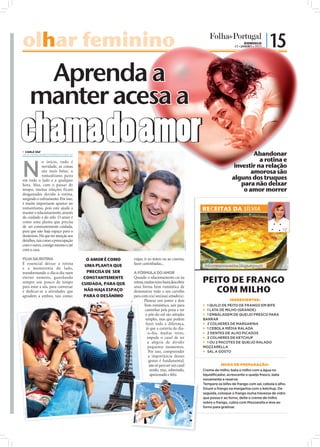 olhar feminino
   ar                                                                                                                                  DOMINGO
                                                                                                                                 17 • JANEIRO • 2010
                                                                                                                                                       | 15

                 Aprenda a
                manter acesa a
chama do amor
 CARLA VAZ
carla.redaccao@folhadeportugal.pt                                                                                                       Abandonar
                                                                                                                                          a rotina e

N
              o início, tudo é
              novidade, as coisas                                                                                               investir na relação
              são mais belas, o                                                                                                        amorosa são
              romantismo paira
em todo o lado e a qualquer                                                                                                    alguns dos truques
hora. Mas, com o passar do                                                                                                         para não deixar
tempo, muitas relações ficam                                                                                                        o amor morrer
desgastadas devido à rotina,
surgindo o esfriamento. Por isso,
é muito importante apostar no
romantismo, pois este ajuda a                                                                                 RECEITAS DA SÍLVIA
manter o relacionamento, através
do cuidado e do zelo. O amor é
como uma planta que precisa
de ser constantemente cuidada,
para que não haja espaço para o
desânimo. Há que ter atenção aos
detalhes, tais como a preocupação
                                                                                                FOTOS: D.R.




com o outro, consigo mesmo e até
com a casa.

FUJA DA ROTINA                        O AMOR É COMO     viajar, ir ao teatro ou ao cinema,




                                                                                                                                                                   FOTO: CEDIDA
É essencial deixar a rotina          UMA PLANTA QUE     fazer caminhadas...                                   Saboresemomentos.blogs.sapo.pt
e a monotonia de lado,
transformando o dia-a-dia num         PRECISA DE SER    A FÓRMULA DO AMOR
eterno namoro, guardando
sempre um pouco de tempo
                                     CONSTANTEMENTE
                                    CUIDADA, PARA QUE
                                                        Quando o relacionamento cai na
                                                        rotina, muitas vezes basta descobrir                  PEITO DE FRANGO
para estar a sós, para conversar
e dedicar-se a atividades que        NÃO HAJA ESPAÇO
                                                        uma forma bem romântica de
                                                        demonstrar todo o seu carinho                            COM MILHO
agradem a ambos, tais como:          PARA O DESÂNIMO    para com o(a) seu(sua) amado(a).
                                                                Planear um jantar a dois                                      INGREDIENTES:
                                                                bem romântico, sair para                       1 QUILO DE PEITO DE FRANGO EM BIFE
                                                                caminhar pela praia e ver                      1 LATA DE MILHO (GRANDE)
                                                                 o pôr-do-sol são atitudes                     1 EMBALAGEM DE QUEIJO FRESCO PARA
                                                                 simples, mas que podem                       BARRAR
                                                                 fazer toda a diferença,                       2 COLHERES DE MARGARINA
                                                                  já que a correria do dia-                    1 CEBOLA MÉDIA RALADA
                                                                  -a-dia, muitas vezes,                        2 DENTES DE ALHO PICADOS
                                                                   impede o casal de ter                       2 COLHERES DE KETCHUP
                                                                   a alegria de dividir                        1 OU 2 PACOTES DE QUEIJO RALADO
                                                                    pequenos momentos.                        MOZZARELLA
                                                                    Por isso, compreender                      SAL A GOSTO
                                                                    a importância desses
                                                                    gestos é fundamental,
                                                                     não só para ser um casal                           MODO DE PREPARAÇÃO:
                                                                     unido, mas, sobretudo,                   Creme de milho: bata o milho com a água no
                                                                     apaixonado e feliz.                      liquidificador, acrescente o queijo fresco, bata
                                                                                                              novamente e reserve.
                                                                                                              Tempere os bifes de frango com sal, cebola e alho.
                                                                                                              Doure o frango na margarina com o ketchup. De
                                                                                                              seguida, coloque o frango numa travessa de vidro
                                                                                                              que possa ir ao forno, deite o creme de milho
                                                                                                              sobre o frango, cubra com Mozzarella e leve ao
                                                                                                              forno para gratinar.
            .
 FOTOS: D.R
 