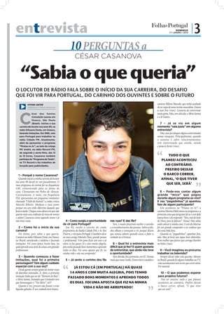 entrevista                                                                                                                                                                                 DOMINGO
                                                                                                                                                                                    17 • JANEIRO • 2010
                                                                                                                                                                                                            |3
                                                                                 10 PERGUNTAS a
                                                                                      CÉSAR CASANOVA

     “Sabia o que queria”
O LOCUTOR DE RÁDIO FALA SOBRE O INÍCIO DA SUA CARREIRA, DO DESAFIO
QUE FOI VIR PARA PORTUGAL, DO CARINHO DOS OUVINTES E SOBRE O FUTURO
            VIVIAN JACOB                                                                                                                                                cantora Milene Macedo, que tinha acabado
            (Marketing da TV Record Internacional)                                                                                                                      de ser capa de uma revista masculina. Estava
                                                                                                                                                                        a suar frio (risos). Gostaria de entrevistar



   C
                ésar dos Santos                                                                                                                                         tanta gente. Mas, sem dúvida, o Sílvio Santos
                Conceição nasceu em                                                                                                                                     e o Jô Soares.
                Osasco, São Paulo
                (Brasil). Iniciou a sua                                                                                                                                    7 – Já se viu em algum
   carreira de locutor nos anos 90, na                                                                                                                                  momento “saia justa” em alguma
   rádio Difusora Oeste, em Osasco,                                                                                                                                     entrevista?
   fazendo imitações. Em 1995, veio                                                                                                                                        Não, mas já coloquei alguns entrevistados
   para Portugal para trabalhar na                                                                                                                                      nessas situações. Principalmente, quando
   rádio Cidade FM. Atualmente,                                                                                                                                         o assunto é sobre relacionamentos;
   além de apresentar o programa                                                                                                                                        tem entrevistado que enrola, enrola
   “Piratas no Ar”, ao lado do colega                                                                                                                                   e passa à frente (risos).
   MC André, na rádio Record FM,
   de segunda a sexta-feira, das 13
   às 15 horas, Casanova também                                                                                                                                                 TUDO O QUE
   participa do “Programa da Tarde”,                                                                                                                                        PLANEEI ACONTECEU
   na TV Record e faz trabalhos de
   locução para publicidades.                                                                                                                                                 AO CONTRÁRIO.
                                                                                                                                                                              PREFIRO DEIXAR
   1 – Porquê o nome Casanova?                                                                                                                                               O BARCO CORRER,
   Quando iniciei a minha carreira de locutor                                                                                                                               AFINAL, ‘O QUE TIVER
nos anos 90 decidi ter um pseudónimo. O
meu programa de estreia foi na frequência                                                                                                                                      QUE SER, SERÁ’
AM, comunicando para as donas de
casa. Chamavam-me Pedro de Alencar.                                                                                                                                        8 – Pode-nos contar algum
Curiosamente, à noite, em frequência                                                                                                                                    grande “mico” que pagou
FM, apresentava um programa romântico                                                                                                                                   durante algum programa ao vivo?
                                                     FOTO: RODOLFO SOUSA




chamado “Clube da Insónia” e, então, virava                                                                                                                             E nas “pegadinhas” já apanhou
Marcelo Ribeiro. Mudava o meu nome                                                                                                                                      feio de algum participante?
porque era um estilo diferente daquele que                                                                                                                                 Este aconteceu no “Piratas no Ar”: a
fazia à tarde. Chegou uma altura em que não                                                                                                                             cantora Marina Elali estava no programa e a
queria mais essa confusão de troca de nomes                                                                                                                             primeira coisa que perguntei foi se o avô dela
e adotei Casanova como segundo nome e já                                                                                                                                estava bem e ela responde: “Sim, está do lado
não troco mais.                                                               4 – Como surgiu a oportunidade            nas ruas? E das fãs?                            de Deus, pois já faleceu”. Nossa! Não sabia
                                                                           de vir para Portugal?                           Sim, é muito prazeroso receber o carinho     onde colocar a minha cara. O avô da Marina
  2 – Como foi o início da sua                                                Em 95, recebi o convite do então          e o reconhecimento das pessoas. Sobre as fãs,   foi um grande compositor e eu confesso que
carreira?                                                                  proprietário da Rádio Cidade FM, o Sr. Rui   elas olham e começam a rir, porque dizem        dei uma bola fora.
  Foi ótimo, pois sabia o que queria.                                      Duarte, e vim para Portugal. E também devo   que nunca sabem quando estou a falar a             Quando às “pegadinhas”, apanhar feio,
Comecei na rádio Difusora Oeste, em Osasco,                                ao meu amigo Marcelo Dias, grande pessoa     verdade ou a brincar.                           não. Mas já levei uns tapas bem doloridos.
no Brasil, atendendo o telefone e fazendo                                  e proﬁssional. Vim para ﬁcar um ano e já                                                     Tem mulher que parece que carrega chumbo
imitações. Foi uma época muito boa, na                                     estou cá há quase 14 e com muita alegria,      6 – Qual foi a entrevista mais                na bolsa (risos).
qual aprendi uma série de coisas com grandes                               pois tenho passado bons momentos e aprendo   difícil que já fez? E quem gostaria
proﬁssionais.                                                              todos os dias. Foi uma aposta que ﬁz na      de entrevistar, que ainda não teve                 9 – Você imaginou ou procurou
                                                                           minha vida e não me arrependo!               a oportunidade?                                 trabalhar na televisão?
   3 – Quando começou a fazer                                                                                             Sem dúvida, foi a primeira, em 92. Tremia        Sempre deixei rolar esta questão. Mesmo
imitações, qual foi a primeira                                               5 – Já sente o carinho dos fãs             mais que varas verdes. Entrevistei a modelo e   no Brasil, quando ﬁz alguns trabalhos na TV,
personagem? Tem algum cuidado                                                                                                                                            estes aconteceram sem eu ter que correr atrás.
especial com a sua voz?                                                           JÁ ESTOU CÁ [EM PORTUGAL] HÁ QUASE                                                     Foi natural.
   Desde garoto sempre gostei de imitar vozes
de desenhos animados. E, claro, a primeira                                      14 ANOS E COM MUITA ALEGRIA, POIS TENHO                                                   10 – O que podemos esperar
imitação tinha que ser do “Homem do Baú”,                                      PASSADO BONS MOMENTOS E APRENDO TODOS                                                    para projetos futuros?
o Sílvio Santos. Imitador que é imitador tem                                                                                                                              Vou ser sincero: tudo o que planeei
que homenagear o “Tio Sílvio”, né?!                                             OS DIAS. FOI UMA APOSTA QUE FIZ NA MINHA                                                aconteceu ao contrário. Prefiro deixar
   Quanto à voz, procuro não fumar e evito                                                                                                                              o barco correr, afinal, “o que tiver
líquidos gelados. É um cuidado bem básico.
                                                                                       VIDA E NÃO ME ARREPENDO!                                                         que ser, será”.
 