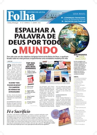 Folha
                                         CENTRO DE AJUDA
                                                                                                                                                                                          LEIA MAIS:
                                                                                                                                   4i – CONGRESSO FINANCEIRO:
                                                                                                                                       Curso de Marketing Pessoal
                                                                                                                                   7i – ENCONTRO DAS FAMÍLIAS
                             Nº 317 • DOMINGO • 17 • JANEIRO • 2010




    ESPALHAR A
    PALAVRA DE
   DEUS POR TODO
    O MUNDO                                                                                                                                                                               BIBLIOGRAFIA
Tem sido este um dos objetivos da Igreja Universal do Reino de Deus, o qual tem                                                                                                                EDIR
                                                                                                                                                                                               DE
levado cada vez mais pessoas a experimentar uma verdadeira mudança de vida                                                                                                                   MACEDO
 CARLA VAZ
carla.redaccao@folhadeportugal.pt
                                                                                                                                                                                          Escritor evangélico com
                                       TOP DOS

P
                                                                                                                                                                                          mais de 10 milhões de livros
          resente em centenas
          de países e em todos          LIVROS                                                                                                                                            vendidos, divididos em
                                                                                                                                                                                          34 títulos, destacando-se
          os continentes, a           DOS MAIS                                                                                                                                            os best-sellers “ORIXÁS,
          Igreja Universal            VENDIDOS                                                                                                                                            CABOCLOS E GUIAS” e
do Reino de Deus tem tido                                                                                                                                                                 “NOS PASSOS DE JESUS”,
como grandes objetivos
não só ganhar almas, mas
também criar uma literatura
                                     1 Melhor dosapatos
                                       comprar
                                                  que
                                     Cristiane Cardoso
                                                                                                                                                                                          ambos com mais de 3
                                                                                                                                                                                          milhões de exemplares
                                                                                                                                                                                          vendidos só no Brasil.
                                                                                                                                                               FOTOS: CEDIDAS/CARLA VAZ




cristã de elevado gabarito
para ajudar todos aqueles que                                                                                                                                                             OBRAS:
desejam compreender melhor                                                                                                                                                                 A Excelência da Sabedoria
a Palavra e os Ensinamentos                                                                                                                                                                A Libertação da Teologia
                                                                                                                                                                                           Aliança com Deus
                                                                                                                                                                                           Doutrinas da IURD
  O LIVRO “NOS                                                           TRADUÇÕES: Escritas originalmente em português, são cada vez mais as obras de
                                                                         cariz evangélico a serem traduzidas para outras línguas, como o inglês e o espanhol                              (Volumes 1, 2 e 3)
 PASSOS DE JESUS”                                                                                                                                                                          Estudo do Apocalipse

   É O CAMPEÃO
  DE VENDAS NO
                                     2    Série Perﬁl
                                          Edir Macedo
                                                                        em português, pela Unipro
                                                                        Editora, principalmente os da
                                                                        autoria do Bispo Edir Macedo.
                                                                                                                    está a ser traduzida para inglês
                                                                                                                    e espanhol, e outros títulos da
                                                                                                                    série ‘Caráter de Deus’ estão
                                                                                                                                                                                           Mensagens
                                                                                                                                                                                           Mensagens que Edificam
                                                                                                                                                                                           Nos Passos de Jesus

  ESTRANGEIRO                        3 Somosde Deus
                                       Filhos
                                              todos
                                     Edir Macedo
                                                                        Trabalho esse que depois é
                                                                        enviado para o Brasil, onde
                                                                        é formatado e adaptado ao
                                                                                                                    a ganhar as suas versões em
                                                                                                                    inglês”.
                                                                                                                                                                                           O Avivamento do Espírito
                                                                                                                                                                                          de Deus
                                                                                                                                                                                           O Caráter de Deus
de Deus. Através da Unipro                                              layout original, encontrando-se             O PROCEDIMENTO                                                         O Despertar da Fé
Internacional, este trabalho tem
conhecido uma surpreendente
expansão.
                                     4    Série Caráter
                                          de Deus
                                     Edir Macedo
                                                                        nesse processo dezenas de
                                                                        publicações.
                                                                           Para o jornalista e tradutor
                                                                                                                    OPOSTO
                                                                                                                    A obra “Crentes Possessos” e
                                                                                                                    a série de banda desenhada
                                                                                                                                                                                           O Discípulo do Espírito
                                                                                                                                                                                          Santo
                                                                                                                                                                                           O Espírito Santo
                                                                        Mauro Rocha, responsável                    “Alberto”, sucessos de vendas                                          O Perfeito Sacrifício
EM DIFERENTES LÍNGUAS
Membros da Igreja Universal
residentes noutros países têm
                                     5 O Santo Jejum
                                          Célio Lopes
                                                                        pela Unipro Internacional,
                                                                        estas atividades deverão ser
                                                                        reforçadas nos próximos meses:
                                                                                                                    nos seus países de origem, foram
                                                                                                                    traduzidas pela Unipro Editora e
                                                                                                                    lançadas no Brasil, com grande
                                                                                                                                                                                           O Perfil da Família de Deus
                                                                                                                                                                                           O Perfil da Mulher de Deus
                                                                                                                                                                                           O Perfil do Homem de
                                                 FONTE: UNIPRO BRASIL
traduzido os livros publicados,                                         “A biograﬁa do Bispo Macedo                 impacto.                                                              Deus
                                                                                                                                                                                           O Poder Sobrenatural da
                                                                                                                                                                                          Fé


Fé e Sacrifício
Nesta obra, o autor aborda os dois tipos de fé - a emotiva e a racional, explicando a razão
                                                                                                            O NOVO
                                                                                                           LIVRO DO
                                                                                                             BISPO
                                                                                                                                                                                           O Princípio Das Dores
                                                                                                                                                                                           Orixás, Caboclos e Guias -
                                                                                                                                                                                          Deuses ou Demónios?
                                                                                                                                                                                           O Senhor e o Servo
de algumas pessoas não serem abençoadas e não receberem de Deus o que desejam. À                              EDIR                                                                         As obras da Carne e os
luz da Bíblia, ensina como usar a fé com sabedoria e inteligência, citando situações e casos                MACEDO                                                                        Frutos do Espírito
de personagens bíblicos, com o intuito de ensinar aos leitores como deﬁnir e traçar os seus                                                                                                Os Mistérios da Fé
objetivos, para não viverem à mercê da sorte, mas na certeza da fé. Nesta obra, destaca o sacrifício,                                                                                      Seminário do Espírito Santo
citado na Bíblia como entrega, doação, dedicação de si mesmo e de tudo o que se tem para com Deus,                                                                                         Somos Todos Filhos de
motivado pelo compromisso, pelo amor recebido e pelo amor que se quer dar. “Foi assim que o Senhor                                                                                        Deus?
Jesus Cristo se fez sacrifício por nós e é isso o que espera de cada um dos Seus seguidores”.                                                                                              Vida com Abundância
 