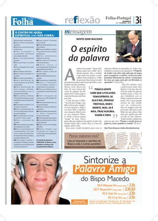 reflexão                                                                   DOMINGO
                                                                                                                                          07 • FEVEREIRO • 2010
                                                                                                                                                                  | 3i
  O CENTRO DE AJUDA
  ESPIRITUAL (IURD) NÃO COBRA:
                                                                       mensagem
1.Para realizar casamentos        21.Para manter a Fazenda
                                                                                      BISPO EDIR MACEDO
2.Para realizar batizados         Nova Canaã




                                                                             O espírito
(adultos)                         22.Para a realização de cursos
3.Para dar aconselhamento         informáticos
matrimonial                       23.Para aconselhar e apoiar
4.Para aconselhar e               na escolha de uma carreira




                                                                            da palavra
acompanhar indivíduos             profissional
toxicodependentes                 2 4 . P a r a a t e n d i m e n to
5.Para aconselhamento             telefónico 24 horas
pastoral                          25.Para apoio a mulheres
6.Para participar na Santa        vítimas de abusos




                                                                       A
Ceia                              26.Para            apoio         e
7Para a realização da unção       aconselhamento a indivíduos
com óleo                          dependentes alcoólicos                                palavra tem poder: “Quem fala, enfermos, libertar os oprimidos, etc. Todo o Seu
8.Para visitas ao domicílio       27.Para visitas a lares de                            planta; quem ouve, colhe”, diz o trabalho se resumia ao uso da palavra: “O Espírito
9.Para visitas a doentes no       terceira idade                                        ditado popular. Mas a verdade do Senhor está sobre mim, pelo que me ungiu
hospital                          28.Para dar alimento aos sem-                         é que tanto um quanto o outro para evangelizar os pobres; enviou-me para
10.Para visitas a presidiários    -abrigo                                               colhem frutos da palavra. A falta proclamar libertação aos cativos e restauração
11.Para distribuição de           29.Para apoio em catástrofes                          de perceção disso tem provocado da vista aos cegos, para pôr em liberdade os
cestas básicas às famílias        30.Para a realização                 gravíssimos prejuízos não só aos que falam, como oprimidos” (Lucas 4.18).
carenciadas                       de atividades lúdicas e              também aos que acreditam.                                                 Mas Ele também usou
12.Para distribuição de           desportivas com os jovens            Muitas vezes, fala-se por                                               a palavra para matar uma
bens (roupas, mobílias,           31.Para aconselhamento e             falar. Às vezes, fala-se por             POUCA GENTE                    ﬁgueira. Com isso, deu um
eletrodomésticos, etc.) a         campanhas na prevenção do            conta do egoísmo de não                                                 sinal do poder da palavra
pessoas carenciadas               HIV                                  querer ouvir. Outras, joga-se      SABE QUE A PALAVRA                   também para o mal. Os
13.Para acolher o Instituto       32 .Pelo transpor te de              conversa fora para não ﬁcar                                             que trabalham com os
Português do Sangue nas suas      pessoas com dificuldades de
                                                                                                             TEM ESPÍRITO. SE
                                                                       para trás.                                                              média conhecem bem este
instalações para a doação de      locomoção                              A mãe diz para o ﬁlho:             ELA É MÁ, PRODUZ                   poder. Daí a razão porque
sangue                            33.Pelo estacionamento no            “Você faz isto comigo, o seu                                            muitos me têm odiado
14.Para ajudar a manter o Lar     parque da Igreja                     ﬁlho irá fazer pior contigo.”          TRISTEZA, DOR E                  sem me conhecerem.
de Idosos Universal               34.Pelos Estudos Bíblicos
15.Para a apresentação de         realizados
                                                                       Os anos passam e chega a              MORTE. MAS, SE É                  Não me atingem, nem me
                                                                       vez desse ﬁlho se deparar                                               provocam ódio por eu não
crianças (não batiza crianças,    35.Pela entrada e participação
                                                                       com situações difíceis com          BOA, TRAZ ALEGRIA,                  beber dos seus cálices. Mas
somente adultos)                  no Maior Congresso
                                                                       os seus próprios filhos.                 SAÚDE E VIDA                   sinto por aqueles que têm
16.Para participar no Grupo       Financeiro do País
                                                                       E, então, vivencia aquela                                               sorvido os seus venenos.
de Jovens "Força Jovem"           36.Pela realização de funerais
                                                                       “praga” da mãe. Pouca                                                   Tenha extremo cuidado nas
17.Para a realização de           37.Pela distribuição do Óleo
                                                                       gente sabe que a palavra tem espírito. Se ela é má, palavras que ouve: “Porque o ouvido prova as
orações                           Santo de Israel
18.Para a entrada nas igrejas e   38.Pelos cursos de Teologia
                                                                       produz tristeza, dor e morte. Mas, se é boa traz palavras, como o paladar, a comida” (Jó 34.3).
participação nos cultos           (IBURD)
                                                                       alegria, saúde e vida.
19.Para a participação em         39.Pelos milagres que
                                                                         Jesus usava o poder da palavra para curar os Que Deus abençoe a todos abundantemente.
Concentrações, em locais          acontecem em todos os
como: Coliseu dos Recreios,       Centros de Ajuda espalhados
Pavilhão Rosa Mota, Estádios,     pelo Mundo.
Pavilhão Atlântico, etc.
20.Para ajudar a manter a         Só ensina às pessoas a
Sociedade “Pestallozi” (presta    VERDADE. O dízimo, como
assistência aos portadores da     também as ofertas, são
síndrome de Down)                 mandamentos bíblicos.


                                                                                                                                                                        PUB
 