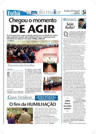 templo maior                                                                                                                                                        DOMINGO
                                                                                                                                                                    07 • FEVEREIRO • 2010
                                                                                                                                                                                               | 5i
    Chegou o momento                                                                                                                             mensagem


        DE AGIR
                                                                                                                                                      Seja
                                                                                                                                                     forte!
Ficar à espera que o que se deseja caia do céu é a atitude de muitos
                                                                                                                                                 “
                                                                                                                                                 Q
                                                                                                                                                                 uem dentre vós, que tenha sobrevivido,
                                                                                                                                                                 contemplou esta casa na sua primeira
                                                                                                                                                                 glória? E como a vedes agora? Não é
                                                                                                                                                                 ela como nada aos vossos olhos? (Ageu
seres humanos, porém, não é desta forma que se toma posse da                                                                                                    2.3). Deus não quer que ninguém que
felicidade, da riqueza e da saúde. Então, como é?                                                                                                crê n’Ele e que assume a sua fé apenas sobreviva, Ele
                                                                                                                                                 quer que você viva. Quando você trabalha, estuda,
                                                                                                                                                 cuida da sua família, faz tudo o que está ao seu
                                                                                                                                                 alcance e mantém uma aliança com Deus, você está a
                                                                                                                                                 lutar para viver.
                                                                                                                                                     Mas, como é que você pode viver o seu corpo se
                                                                                                                                                 está doente? Você só pode desfrutar do seu corpo se
                                                                                                                                                 este for saudável. Como é que você vai viver a obra
                                                                                                                                                 das suas mãos, se estiver desempregado e endividado?
                                                                                                                                                 Deus quer que você desfrute do trabalho das suas
                                                                                                                                                 mãos e que possa gozar do melhor. Deus quer que
                                                                                                                                                 você viva, mas, para que isso possa acontecer, você
                                                                                                                                                 tem de cumprir determinadas condições.
                                                                                                                                                     Quantas não foram as pessoas que chegaram ao
                                                                                                                          FOTOS: DIOGO ALMEIDA
                                                                                                                                                 CdAE com as suas vidas destruídas e as viram ser
                                                                                                                                                 reconstruídas, tiveram os seus sonhos realizados
           Domingo 9h30                                                                                                                          e viram a Glória física de Deus. E outros, com o
                                                                                                                                                 passar do tempo, foram-se deixando corromper,
                                                                                                                                                 acomodando-se na fé, enﬁm, foram inﬂuenciados
  Encontro das Famílias                                                                                                                          pelas circunstâncias e acabaram sem tempo para
                                                                                                                                                 buscar a Deus. E tudo o que conquistaram, hoje
                                                                                                                                                 está em ruínas. Então, o erro foi de quem? Foi dessa
 CARLA VAZ
carla.redaccao@folhadeportugal.pt
                                           de Jozadaque, o sumo sacerdote,                                                                       pessoa que não quis manter em dia a sua aliança com




E
                                           e tu, todo o povo da terra, sê forte,                                                                 Deus.
          m primeiro lugar, cabe           diz o SENHOR, e trabalhai, porque                                                                         A segunda pergunta de Deus foi: como está a sua
                                                                                      CLAMOR: Em espírito de oração,
          a cada pessoa a tarefa de        eu sou convosco, diz o SENHOR             todas as pessoas clamaram por si e                          vida agora? Se antes você era bom caráter e agora
          olhar para a sua vida como       dos Exércitos” (Ageu 2.4). Foi este o            pelos entes queridos                                 é mau caráter; se antes era dizimista ﬁel e agora
          se encontra neste preciso        conselho que Deus nos deixou: que                                                                     é inﬁel; se antes orava pela sua família e agora a
momento, analisá-la e meditar sobre        sejamos fortes, ou seja, que façamos o                                                                condena e despreza... Aﬁnal, Deus fez estas duas
ela. De seguida, compreender em que        que tem de ser feito e que assumamos                                                                  perguntas para que você faça uma análise de como
estado esta se encontra: se completa       a responsabilidade pela nossa vida,                                                                   está espiritualmente. Primeiro, Ele fala do templo
ou incompleta, se vive no meio da          não esperando que os outros ajam                                                                      físico; depois, Ele fala do interior. Mas, Ele resolve
alegria ou à beira do abismo? Se a sua     por nós. Para além disso, temos que                                                                   o problema, dizendo: “Ora, pois, sê forte...” (Ageu
resposta for a segunda, então, poderá      trabalhar, perseverando na luta pelo                                                                  2.4). Deus diz-lhe para ser forte, para não desanimar,
perguntar: “o que é que posso fazer para   que desejamos, nunca desanimando                                                                      para não abrir mão dos seus direitos. E, pela segunda
transformar toda a minha existência?”      e crendo que Deus fará a Sua parte.                                                                   vez, Ele diz: “... sê forte, ... e tu, todo o povo da terra”
                                           “segundo a palavra da aliança que ﬁz                                                                  (Ageu 2.4), ou seja, você não pode ﬁcar a olhar para
“SÊ FORTE”                                 convosco, quando saístes do Egito, o                                                                  os outros, você é que tem de ser forte. E, pela terceira
“Ora, pois, sê forte, Zorobabel, diz       meu Espírito habita no meio de vós;        COMUNHÃO: Todos os presentes
                                                                                      puderam participar na Santa Ceia,
                                                                                                                                                 vez, Ele diz: “sê forte” (Ageu 2.4). Três vezes seguidas,
o SENHOR, e sê forte, Josué, filho         não temais” (Ageu 2.5).                     distribuída no passado domingo                            Deus pede que você e eu sejamos fortes, ou seja, de
                                                                                                                                                 manhã, de tarde e de noite. Porque se você quiser ver


 Casos Verídicos
                                                                                                                                                 a Glória de Deus, tanto no seu exterior como no seu
                                                                      HISTÓRIAS EMOCIONANTES E                                                                              interior, para além de ter fé,
                                                                     DRAMÁTICAS DE QUEM DECIDIU                                                                             você tem de ser forte.
                                                                        ENFRENTAR OS DESAFIOS                                                                                    “...e trabalhai, porque eu
                                                                                                                                                      COMO                  sou convosco, diz o SENHOR


      O fim da HUMILHAÇÃO
                                                                                                                                                                            dos Exércitos” (Ageu 2.4).
                                                                                                                                                     ESTÁ A                 Então, se você reconhece
                                                                                                                                                                            que Deus quer que vivamos
                                                                                                                                                  SUA VIDA a nossa vida em toda a sua
                                                                “Desde criança que havia muito sofrimento e maus-
                                                                -tratos na minha família e, sobretudo, depois de me
                                                                                                                                                   AGORA? plenitude; se você tem força,
                                                                                                                                                                            de manhã, de tarde e de noite;
                                                                casar, da parte do meu marido, os quais me causaram                                                         se você não teme fazer o que
                                                                muitas doenças. Também os meus ﬁlhos eram alvo                                                              Deus manda, que é trabalhar;
                                                                destas agressões e eu acabei por ﬁcar muito doente do                            se você não duvida que Ele está consigo e que o Seu
                                                                coração e a nível do sistema nervoso.                                            Espírito habita em si; então, Ele fará o que você não
                                                                Quando me falaram do CENTRO DE AJUDA                                             pode e trará todas as coisas boas e preciosas para
                                                                ESPIRITUAL e eu comecei a frequentar as reuniões,                                a sua vida, pois Ele quer que a sua casa esteja cheia
                                                                acabei por perceber que havia um mal por detrás de toda                          da Sua Glória. “A glória desta última casa será
                                                                esta situação. Orei e lutei muito. E, hoje, o meu marido                         maior do que a da primeira, diz o SENHOR dos
                                                                é um homem de Deus e há paz, saúde, harmonia,                                    Exércitos” (Ageu 2.9).
                                                                compreensão e amor no meu lar”. MARIA ISABEL                                                    POR SEU SERVO EM CRISTO, BP. JÚLIO FREITAS
 