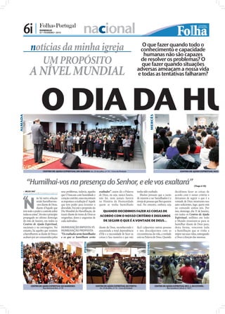 6i |              DOMINGO
                                        07 • FEVEREIRO • 2010                           nacional
                                                                                                                                                        O que fazer quando todo o
                             notícias da minha igreja                                                                                                  conhecimento e capacidade
                                                                                                                                                         humanas não são capazes
                                UM PROPÓSITO                                                                                                           de resolver os problemas? O
                                                                                                                                                        que fazer quando situações
                             A NÍVEL MUNDIAL                                                                                                          adversas ameaçam a nossa vida
                                                                                                                                                      e todas as tentativas falharam?




                                         O DIA DA HU
ALMADA




                                                                                                                                                                     MERCÊS
     FOTOS: CEDIDAS




                                           CENTRO DE AJUDA ESPIRITUAL EM ALMADA: Av. 23 de Julho, nº 14 – Cova da Piedade                                                                               CENTRO DE AJUDA ESPIRITUAL NAS MERCÊ




                         “Humilhai-vos na presença do Senhor, e ele vos exaltará”                                                                                                                                        (Tiago 4.10)

                       NILZA VAZ
                      nilza.redaccao@folhadeportugal.pt
                                                                 seus problemas, todavia, aqueles          exaltados”, assim diz a Palavra            tenha sido exaltado.                        decidimos fazer as coisas de


               “
                      N
                                                                 que O buscam com humildade e              de Deus, ou seja, nunca houve,                Muitos pensam que a razão                acordo com o nosso critério e
                                    ão há outra solução          coração contrito, esses encontram         não há, nem jamais haverá                  de estarem a ser humilhados é a             deixamos de seguir o que é a
                                    senão humilharmo-            as respostas e a exaltação d’ Aquele      na História da Humanidade                  inveja de pessoas que lhes querem           vontade de Deus mostramo-nos
                                    -nos diante de Deus,         que tem poder para levantar o             quem se tenha humilhado                    mal. No entanto, embora seja                auto-suﬁcientes, logo, quem está
                                    diante d’Aquele que          desvalido. Foi este o propósito do                                                                                               no comando somos nós. Por
                      tem todo o poder e controlo sobre          Dia Mundial da Humilhação, de               QUANDO DECIDIMOS FAZER AS COISAS DE                                                  isso, domingo, dia 31 de Janeiro,
                      todas as coisas”, foi este o princípio     trazer diante do trono de Deus as                                                                                                em todos os Centros de Ajuda
                                                                                                           ACORDO COM O NOSSO CRITÉRIO E DEIXAMOS
                      propagado no último domingo                vergonhas, dores e angústias de                                                                                                  Espiritual, milhões em todo
                      do mês de Janeiro, em todos os             cada indivíduo.                             DE SEGUIR O QUE É A VONTADE DE DEUS...                                               o Mundo reuniram-se para se
                      Centros de Ajuda Espiritual,                                                                                                                                                humilhar diante de Deus para,
                      nacionais e no estrangeiro. No             HUMILHAÇÃO IMPOSTA VS                     diante de Deus, reconhecendo e             fácil culparmos outras pessoas              desta forma, vencerem toda
                      entanto, há aqueles que resistem           HUMILHAÇÃO PROPOSTA                       assumindo a total dependência              e nos desculparmos com as                   a humilhação que se vinha a
                      a humilharem-se diante de Deus e           “Os exaltados serão humilhados            d’Ele e a necessidade de fazer as          circunstâncias da vida, a verdade           impor nas suas vidas, outorgando
                      acabam por ser consumidos pelos            e os que se humilham serão                coisas à Sua maneira e que não             está na Palavra de Deus. Quando             a Deus a direção das mesmas.
                                                                                                                                                               ESTORIL
                                                                                        PORTO
 BARREIRO




                              CENTRO DE AJUDA ESPIRITUAL NO BARREIRO:                                   CENTRO DE AJUDA ESPIRITUAL NO PORTO:                                  CENTRO DE AJUDA ESPIRITUAL EM S. J. DO ESTORIL:
                                           Rua Almirante Reis, nº 78                                       Av. 23 de Julho, nº 14 – Cova da Piedade                                      Rua Sacadura Cabral, nº 102 C
 