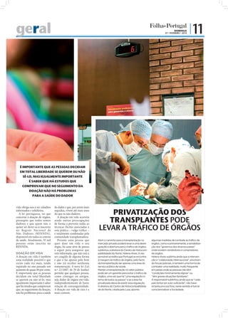 geral                                                                                                                                             DOMINGO
                                                                                                                                         07 • FEVEREIRO • 2010
                                                                                                                                                                 | 11




   É IMPORTANTE QUE AS PESSOAS DECIDAM
   EM TOTAL LIBERDADE SE QUEREM OU NÃO
     SÊ-LO, MAS IGUALMENTE IMPORTANTE
         É SABER QUE HÁ ESTUDOS QUE
     COMPROVAM QUE NO SEGUIMENTO DA
         DOAÇÃO NÃO HÁ PROBLEMAS
            PARA A SAÚDE DO DADOR
                                                                   FOTO: PA




vida obriga-nos a ser cidadãos    do dador e que, por serem mais
informados e solidários.
  A lei portuguesa, no que
                                  seguidas, vivem até mais anos
                                  do que os não dadores.                          PRIVATIZAÇÃO DOS
                                                                                 TRANSPLANTES PODE
concerne à doação de órgãos,         A doação em vida acarreta
pressupõe que todos somos         ainda outras preocupações
dadores e que quem não o          de forma a prevenir todas as
quiser ser dever-se-á inscrever
no Registo Nacional de
                                  técnicas ilícitas associadas a
                                  esta prática _ vulgo tráﬁco _               LEVAR A TRÁFICO DE ÓRGÃOS
Não Dadores (RENNDA),             e totalmente condenadas pela
disponível em todos os centros    comunidade transplantadora.
de saúde. Atualmente, 35 mil         Perante uma pessoa que                   Abrir o caminho para a transplantação no       algumas medidas de combate ao tráfico de
pessoas estão inscrita no         quer doar em vida o seu                     mercado privado poderá levar a uma desre-      órgãos, como e primeiramente, a sensibiliza-
RENNDA.                           órgão, há uma série de passos               gulação e abertura para o tráfico de órgãos,   ção dos “governos dos diversos países”
                                  a seguir para assegurar que                 sublinhou a diretora do Centro de Histocom-    onde existem vendedores e compradores
DOAÇÃO EM VIDA                    está informada, que não está a              patibilidade do Norte, Helena Alves. A res-    de órgãos.
A doação em vida é também         ser coagida de alguma forma                 ponsável acredita que Portugal se encontra     Helena Alves sublinha ainda que a interven-
uma realidade possível e que      e que o faz apenas pelo bem                 à margem do tráfico de órgãos, pelo facto      ção e “colaboração internacional”, envolven-
existe cada vez mais, tendo       e não irá receber nenhuma                   da transplantação ser apenas uma área do       do forças policiais, é também uma forma de
registado no ano passado um       remuneração. A nova lei (Lei                serviço público de saúde.                      combater uma realidade, muito frequente
aumento de quase 40 por cento.    n.º 22/2007, de 29 de Junho)                Manter a transplantação no setor público       em países onde as pessoas não têm
É importante que as pessoas       permite que qualquer pessoa,                pode ser um garante para evitar o tráfico de   “condições minimamente dignas” ou
decidam em total liberdade        como cônjuges ou amigos,                    órgãos, uma vez que há “uma regulação in-      “têm graves situações familiares”.
se querem ou não sê-lo, mas       seja dador de órgãos em vida,               terna de todos os passos” e se a área for      A responsável sublinhou ainda que se “cada
igualmente importante é saber     independentemente de haver                  privatizada deixa de existir essa regulação.   país tentar ser auto-suficiente”, não have-
que há estudos que comprovam      relação de consanguinidade.                 A diretora do Centro de Histocompatibilida-    rá tanta procura fora, neste sentido é fulcral
que, no seguimento da doação,     A doação em vida de rins é a                de do Norte, citada pela Lusa, aponta          consciencializar a Sociedade.
não há problemas para a saúde     mais comum.
 