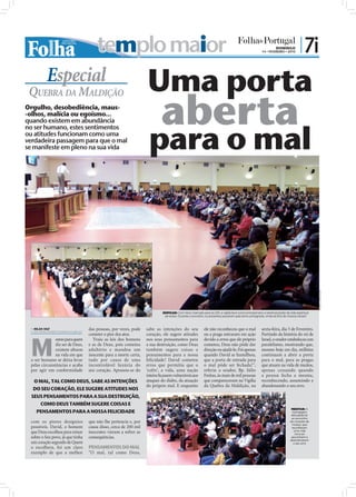templo maior                                                                                                               DOMINGO
                                                                                                                                                          14 • FEVEREIRO • 2010
                                                                                                                                                                                       | 7i
           Especial                                                  Uma porta
                                                                             aberta
 QUEBRA DA MALDIÇÃO
Orgulho, desobediência, maus-
-olhos, malícia ou egoísmo...
quando existem em abundância


                                                                      para o mal
no ser humano, estes sentimentos
ou atitudes funcionam como uma
verdadeira passagem para que o mal
se manifeste em pleno na sua vida




                                                                                                                                                                                                 FOTOS: JOÃO FILIPE
                                                                              EDIFICAR: Com início marcado para as 22h, a vigília teve como principal alvo a reestruturação da vida espiritual
                                                                               de todos. Durante o encontro, os presentes passaram pela terra consagrada, vinda da Eira de Araúna (Israel)



  NILZA VAZ
 nilza.redaccao@folhadeportugal.pt
                                     das pessoas, por vezes, pode    sabe as intenções do seu                ele não reconheceu que o mal                sexta-feira, dia 5 de Fevereiro.




 M
                                     cometer o pior dos atos.        coração, ele sugere atitudes            ou a praga entraram em ação                 Partindo da história do rei de
              esmo para quem           Traiu as leis dos homens      nos seus pensamentos para               devido a erros que ele próprio              Israel, o orador estabeleceu um
              diz ser de Deus,       e as de Deus, pois cometeu      a sua destruição, como Deus             cometeu, Deus não pôde dar                  paralelismo, mostrando que,
              existem alturas        adultério e mandou um           também sugere coisas e                  direção ou ajudá-lo. Foi apenas             mesmo hoje em dia, milhões
              na vida em que         inocente para a morte certa,    pensamentos para a nossa                quando David se humilhou,                   continuam a abrir a porta
 o ser humano se deixa levar         tudo por causa de uma           felicidade! David cometeu               que a porta de entrada para                 para o mal, para as pragas
 pelas circunstâncias e acaba        incontrolável luxúria do        erros que permitiu que o                o mal pôde ser fechada!”,                   que atuam na vida de muitos,
 por agir em conformidade            seu coração. Apossou-se do      ‘cofre’, a vida, uma nação              referiu o orador, Bp. Júlio                 apenas cessando quando
                                                                     inteira ﬁcassem vulneráveis aos         Freitas, às mais de mil pessoas             a pessoa fecha a mesma,
  O MAL, TAL COMO DEUS, SABE AS INTENÇÕES                            ataques do diabo, da atuação            que compareceram na Vigília                 reconhecendo, assumindo e
                                                                     do próprio mal. E enquanto              da Quebra da Maldição, na                   abandonando o seu erro.
  DO SEU CORAÇÃO, ELE SUGERE ATITUDES NOS
  SEUS PENSAMENTOS PARA A SUA DESTRUIÇÃO,
       COMO DEUS TAMBÉM SUGERE COISAS E
                                                                                                                                                                                MEDITAR: A
    PENSAMENTOS PARA A NOSSA FELICIDADE                                                                                                                                          mensagem
                                                                                                                                                                                difundida foi
                                                                                                                                                                                ao encontro
 com os piores desígnios             que não lhe pertencia e, por                                                                                                              do coração de
                                                                                                                                                                                muitos, que
 possíveis. David, o homem           causa disso, cerca de 200 mil                                                                                                              escolheram
 que Deus escolheu para reinar       inocentes vieram a sofrer as                                                                                                                 uma vida
                                                                                                                                                                                   nova ao
 sobre o Seu povo, já que tinha      consequências.                                                                                                                             assumirem e
                                                                                                                                                                               abandonarem
 um coração segundo de Quem                                                                                                                                                      o seu erro
 o escolhera, foi um claro           PENSAMENTOS DO MAL
 exemplo de que a melhor             “O mal, tal como Deus,
 