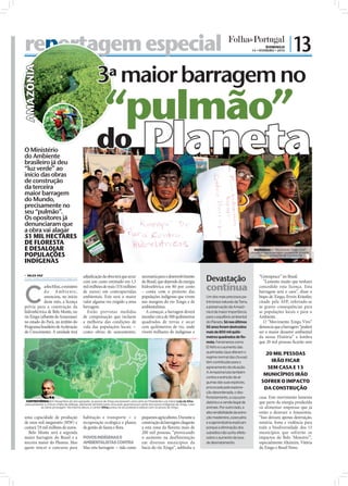 reportagem especial
                                            ortagem                | 13                                                                                                                                                       DOMINGO
                                                                                                                                                                                                                    14 • FEVEREIRO • 2010




                                                3ª maior barragem no
                   AMAZÓNIA




                                                                                                            “pulmão”
                                         O Ministério
                                         do Ambiente
                                         brasileiro já deu
                                         “luz verde” ao
                                         início das obras
                                                                                                      do                                 Planeta
                                         de construção
                                         da terceira
                                         maior barragem
                                         do Mundo,
                                         precisamente no
                                         seu “pulmão”.
                                         Os opositores já
                                         denunciaram que
                                         a obra vai alagar
                                         51 MIL HECTARES
                                         DE FLORESTA
                                         E DESALOJAR                                                                                                                                                                  INDÍGENAS: O "Movimento Xingu Vivo"

                                         POPULAÇÕES                                                                                                                                                                 denuncia que a barragem poderá ser o maior




                                                                                                                                                                                                                                                                 FOTOS: D.R.
                                                                                                                                                                                                                        desastre ambiental da sua História

                                         INDÍGENAS

                                                                                                                                                                                     Devastação
                                            NILZA VAZ                                     adjudicação da obra terá que arcar            necessária para o desenvolvimento                                               “Greenpeace” no Brasil.
                                           nilza.redaccao@folhadeportugal.pt
                                                                                           com um custo estimado em 1,5                  do Brasil, que depende da energia                                                  “Lamento muito que tenham



                                         C
                                                     arlos Minc, o ministro
                                                     do A mbiente,
                                                                                           mil milhões de reais (574 milhões
                                                                                           de euros) em contrapartidas
                                                                                                                                         hidroelétrica em 80 por cento
                                                                                                                                         – conta com o protesto das
                                                                                                                                                                                     contínua                            concedido esta licença. Esta
                                                                                                                                                                                                                         barragem será o caos”, disse o
                                                     anunciou, no início                   ambientais. Este será o maior                 populações indígenas que vivem              Um dos mais preciosos pa-           bispo de Xingu, Erwin Kräutler,
                                                     deste mês, a licença                  valor alguma vez exigido a uma                nas margens do rio Xingu e de               trimónios naturais da Terra,        citado pela AFP, referindo-se
                                         prévia para a construção da                       barragem.                                     ambientalistas.                             a preservação da Amazó-             às graves consequências para
                                         hidroeléctrica de Belo Monte, no                    Estão previstas medidas                        A começar, a barragem deverá             nia é da maior importância          as populações locais e para o
                                         rio Xingu (aﬂuente do Amazonas)                   de compensação que incluem                    inundar cerca de 500 quilómetros            para o equilíbrio ambiental         Ambiente.
                                         no estado do Pará, no âmbito do                   a melhoria das condições de                   quadrados de terras e secar                 do Planeta. Só nos últimos             O “Movimento Xingu Vivo”
                                         Programa brasileiro de Aceleração                 vida das populações locais -                  cem quilómetros de rio, onde                50 anos foram destruídos            denuncia que a barragem “poderá
                                         do Crescimento. A unidade terá                    como obras de saneamento,                     vivem milhares de indígenas e               mais de 800 mil quiló-              ser o maior desastre ambiental
                                                                                                                                                                                     metros quadrados de flo-            da nossa História” e lembra
                                                                                                                                                                                     resta. Fenómenos como               que 20 mil pessoas ﬁcarão sem
                                                                                                                                                                                     El Niño e o aumento das
FOTOS: EPA/FERNANDO BIZERRA/ROBERT ZIELISNKI




                                                                                                                                                                                     queimadas (que alteram o                20 MIL PESSOAS
                                                                                                                                                                                     regime normal das chuvas)
                                                                                                                                                                                     têm contribuído para o                    IRÃO FICAR
                                                                                                                                                                                     agravamento da situação.                 SEM CASA E 13
                                                                                                                                                                                     A Amazónia luta também
                                                                                                                                                                                                                            MUNICÍPIOS IRÃO
                                                                                                                                                                                     contra a extinção de al-
                                                                                                                                                                                     gumas das suas espécies,              SOFRER O IMPACTO
                                                                                                                                                                                     provocada pela explora-                DA CONSTRUÇÃO
                                                                                                                                                                                     ção desordenada, o des-
                                                                                                                                                                                     florestamento, a caça pre-          casa. Este movimento lamenta
                                               CONTROVÉRSIA: Em Novembro do ano passado, os povos de Xingu escreveram uma carta ao Presidente Luis Inácio Lula da Silva              datória e a venda ilegal de         que parte da energia produzida
                                               para protestar e criticar a falta de diálogo, alertando também para uma ação guerreira por parte dos povos indígenas do Xingu, caso
                                                           as obras prossigam. Na mesma altura, o cantor Sting juntou-se ao protesto e esteve com os povos de Xingu                  animais. Por outro lado, a          vá alimentar empresas que já
                                                                                                                                                                                     alta rendibilidade da extra-        estão a destruir a Amazónia.
                                         uma capacidade de produção                        habitação e transporte - e                    pequenos agricultores. Durante a            ção madeireira, a pecuária          “Isso deixará apenas destruição,
                                         de onze mil megawatts (MW) e                      recuperação ecológica e planos                construção da barragem chegarão             e a agroindústria explicam          miséria, fome e violência para
                                         custará 7,9 mil milhões de euros.                 de gestão de fauna e ﬂora.                    a esta zona da ﬂoresta mais de              porque a eliminação dos             toda a biodiversidade dos 13
                                            Belo Monte será a segunda                                                                    200 mil pessoas, “provocando                subsídios não surtiu efeito         municípios que sofrerão os
                                         maior barragem do Brasil e a                      POVOS INDÍGENAS E                             o aumento na desflorestação                 sobre o aumento da taxa             impactos do Belo ‘Monstro’”,
                                         terceira maior do Planeta. Mas                    AMBIENTALISTAS CONTRA                         em diversos municípios da                   de desmatamento.                    especialmente Altamira, Vitória
                                         quem vencer o concurso para                       Mas esta barragem - tida como                 bacia do rio Xingu”, sublinha a                                                 do Xingu e Brasil Novo.
 