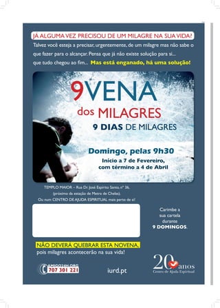 PUB




JÁ ALGUMA VEZ PRECISOU DE UM MILAGRE NA SUA VIDA?
Talvez você esteja a precisar, urgentemente, de um milagre mas não sabe o
que fazer para o alcançar. Pensa que já não existe solução para si...
que tudo chegou ao fim... Mas está enganado, há uma solução!




                    9VENA
                        dos MILAGRES
                                 9 DIAS DE MILAGRES

                              Domingo, pelas 9h30
                                     Início a 7 de Fevereiro,
                                    com término a 4 de Abril


     TEMPLO MAIOR – Rua Dr. José Espírito Santo, nº 36,
          (próximo da estação de Metro de Chelas).
  Ou num CENTRO DE AJUDA ESPIRITUAL mais perto de si!

                                                             Carimbe a
                                                             sua cartela
                                                              durante
                                                          9 DOMINGOS.


 NÃO DEVERÁ QUEBRAR ESTA NOVENA,
 pois milagres acontecerão na sua vida!


                                          iurd.pt
 